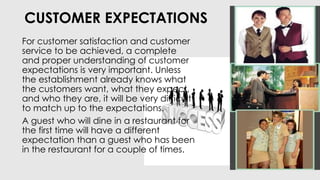 CUSTOMER EXPECTATIONS
For customer satisfaction and customer
service to be achieved, a complete
and proper understanding of customer
expectations is very important. Unless
the establishment already knows what
the customers want, what they expect,
and who they are, it will be very difficult
to match up to the expectations.
A guest who will dine in a restaurant for
the first time will have a different
expectation than a guest who has been
in the restaurant for a couple of times.
 