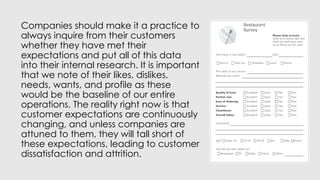 Companies should make it a practice to
always inquire from their customers
whether they have met their
expectations and put all of this data
into their internal research. It is important
that we note of their likes, dislikes,
needs, wants, and profile as these
would be the baseline of our entire
operations. The reality right now is that
customer expectations are continuously
changing, and unless companies are
attuned to them, they will tall short of
these expectations, leading to customer
dissatisfaction and attrition.
 