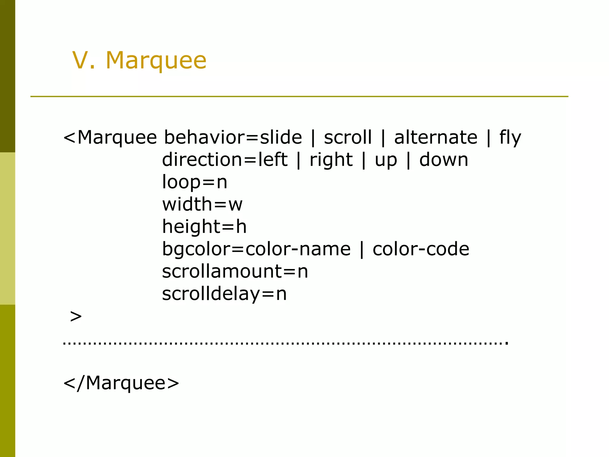 V. Marquee
<Marquee behavior=slide | scroll | alternate | fly
direction=left | right | up | down
loop=n
width=w
height=h
bgcolor=color-name | color-code
scrollamount=n
scrolldelay=n
>
…………………………………………………………………………….
</Marquee>
 