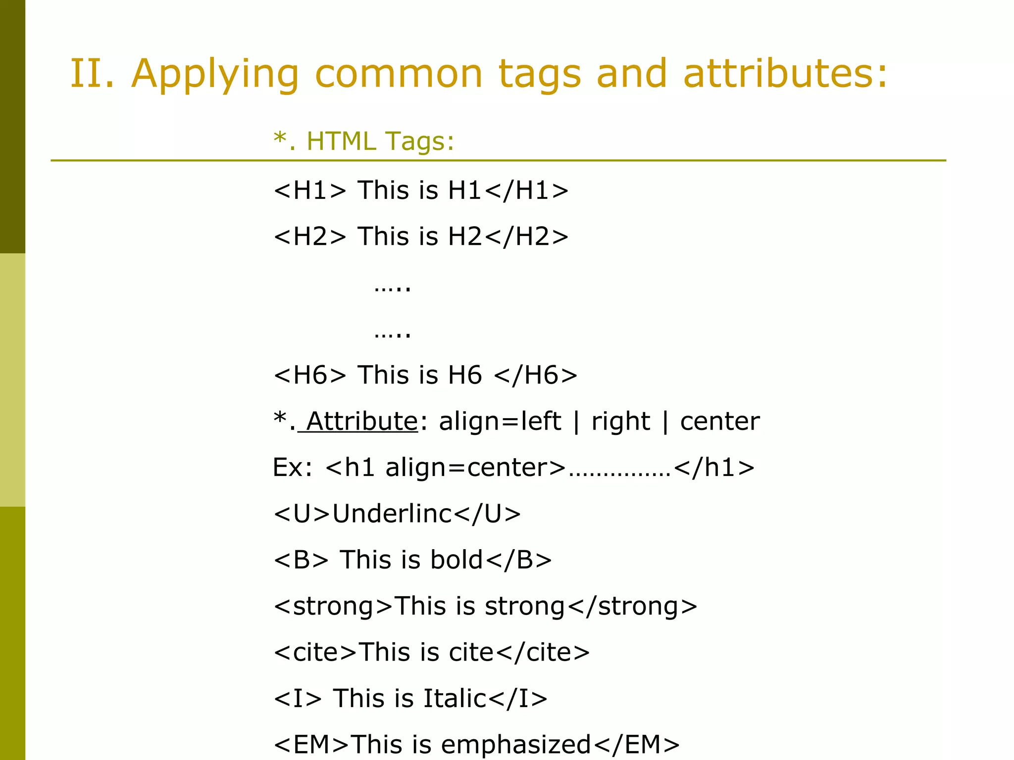 II. Applying common tags and attributes:
*. HTML Tags:
<H1> This is H1</H1>
<H2> This is H2</H2>
…..
…..
<H6> This is H6 </H6>
*. Attribute: align=left | right | center
Ex: <h1 align=center>……………</h1>
<U>Underlinc</U>
<B> This is bold</B>
<strong>This is strong</strong>
<cite>This is cite</cite>
<I> This is Italic</I>
<EM>This is emphasized</EM>
 