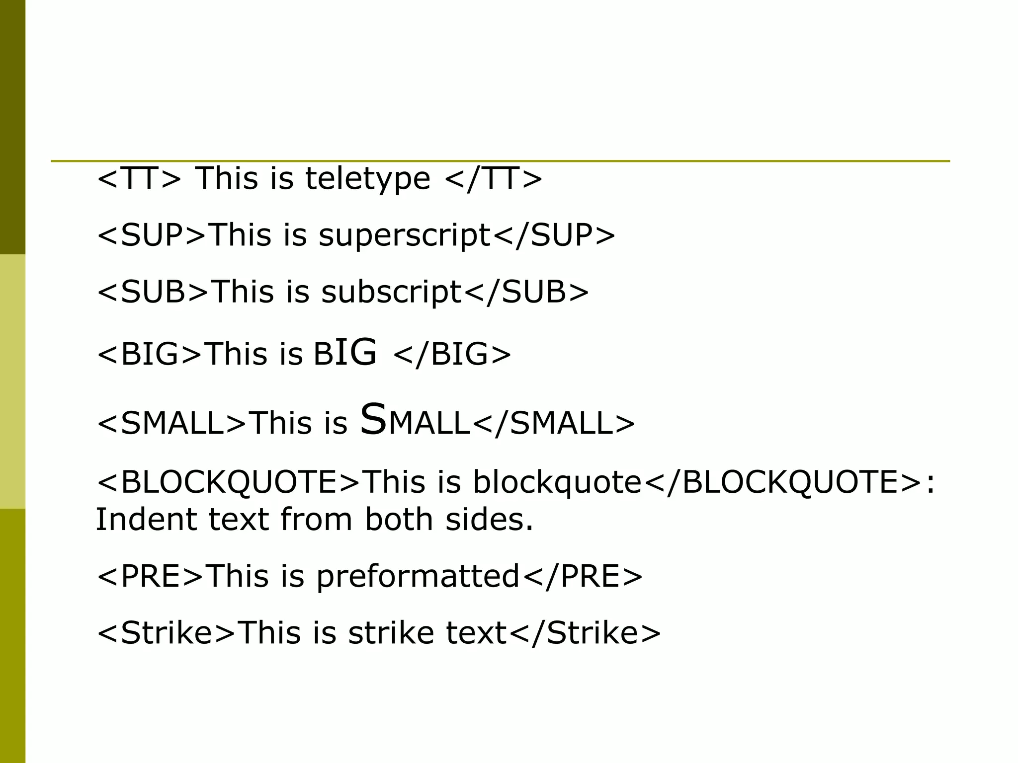 <TT> This is teletype </TT>
<SUP>This is superscript</SUP>
<SUB>This is subscript</SUB>
<BIG>This is BIG </BIG>
<SMALL>This is SMALL</SMALL>
<BLOCKQUOTE>This is blockquote</BLOCKQUOTE>:
Indent text from both sides.
<PRE>This is preformatted</PRE>
<Strike>This is strike text</Strike>
 