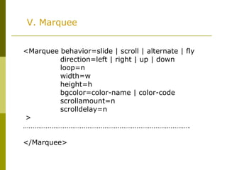 V. Marquee
<Marquee behavior=slide | scroll | alternate | fly
direction=left | right | up | down
loop=n
width=w
height=h
bgcolor=color-name | color-code
scrollamount=n
scrolldelay=n
>
…………………………………………………………………………….
</Marquee>
 