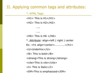 II. Applying common tags and attributes:
*. HTML Tags:
<H1> This is H1</H1>
<H2> This is H2</H2>
…..
…..
<H6> This is H6 </H6>
*. Attribute: align=left | right | center
Ex: <h1 align=center>……………</h1>
<U>Underlinc</U>
<B> This is bold</B>
<strong>This is strong</strong>
<cite>This is cite</cite>
<I> This is Italic</I>
<EM>This is emphasized</EM>
 