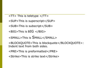 <TT> This is teletype </TT>
<SUP>This is superscript</SUP>
<SUB>This is subscript</SUB>
<BIG>This is BIG </BIG>
<SMALL>This is SMALL</SMALL>
<BLOCKQUOTE>This is blockquote</BLOCKQUOTE>:
Indent text from both sides.
<PRE>This is preformatted</PRE>
<Strike>This is strike text</Strike>
 