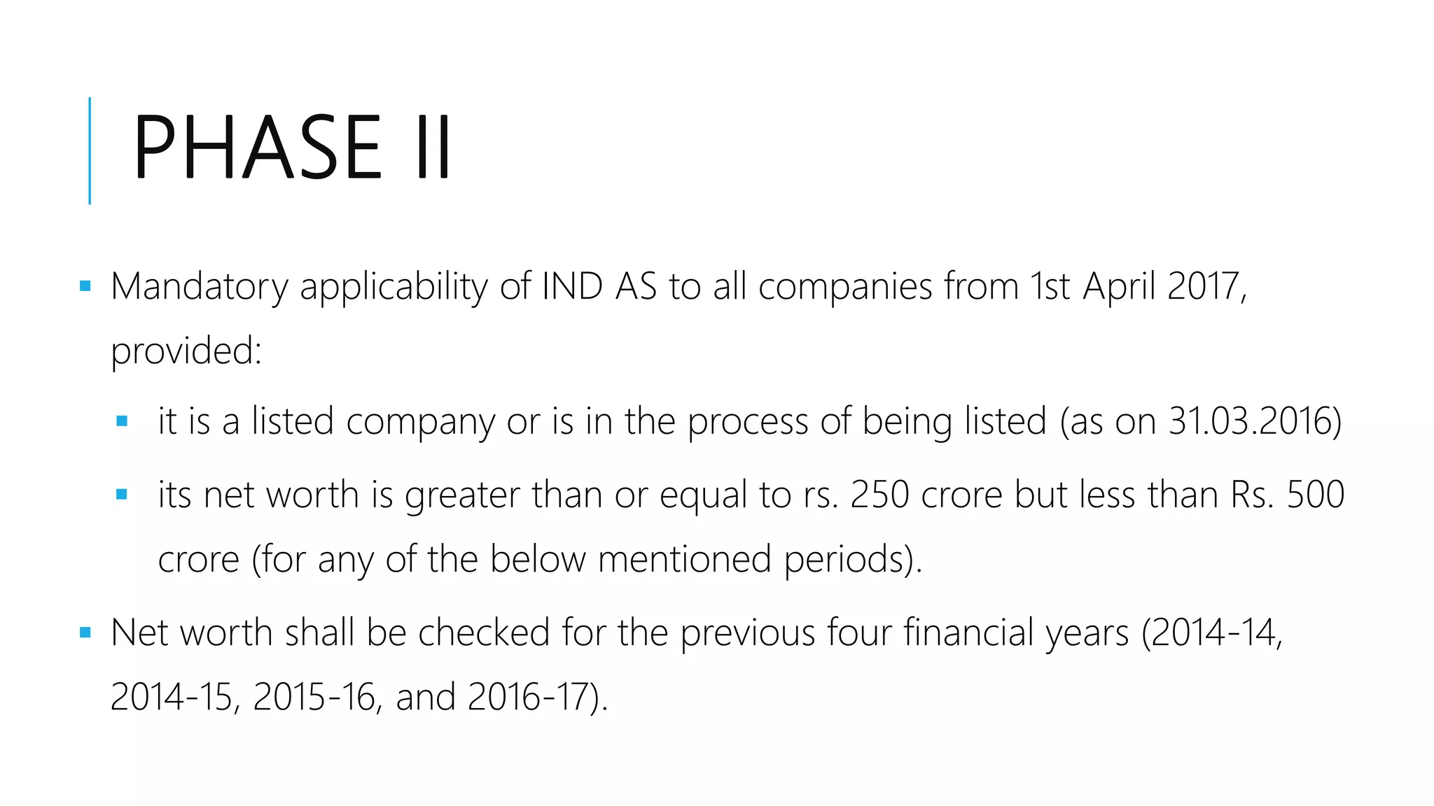 PHASE II
 Mandatory applicability of IND AS to all companies from 1st April 2017,
provided:
 it is a listed company or is in the process of being listed (as on 31.03.2016)
 its net worth is greater than or equal to rs. 250 crore but less than Rs. 500
crore (for any of the below mentioned periods).
 Net worth shall be checked for the previous four financial years (2014-14,
2014-15, 2015-16, and 2016-17).
 