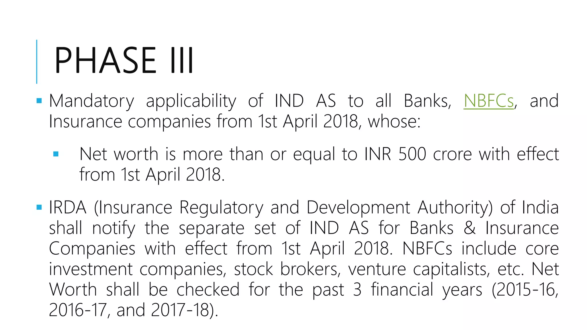 PHASE III
 Mandatory applicability of IND AS to all Banks, NBFCs, and
Insurance companies from 1st April 2018, whose:
 Net worth is more than or equal to INR 500 crore with effect
from 1st April 2018.
 IRDA (Insurance Regulatory and Development Authority) of India
shall notify the separate set of IND AS for Banks & Insurance
Companies with effect from 1st April 2018. NBFCs include core
investment companies, stock brokers, venture capitalists, etc. Net
Worth shall be checked for the past 3 financial years (2015-16,
2016-17, and 2017-18).
 