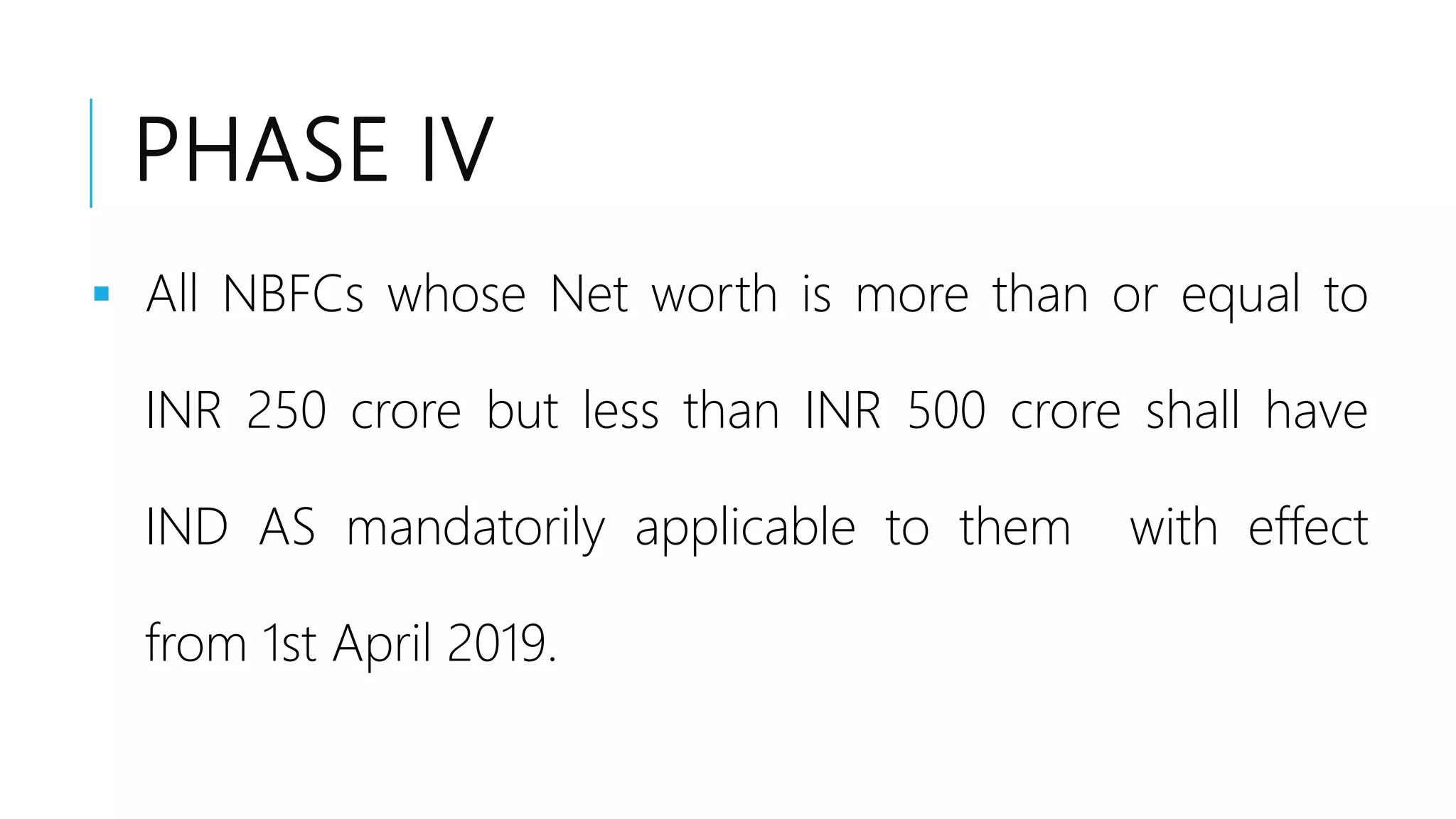PHASE IV
 All NBFCs whose Net worth is more than or equal to
INR 250 crore but less than INR 500 crore shall have
IND AS mandatorily applicable to them with effect
from 1st April 2019.
 