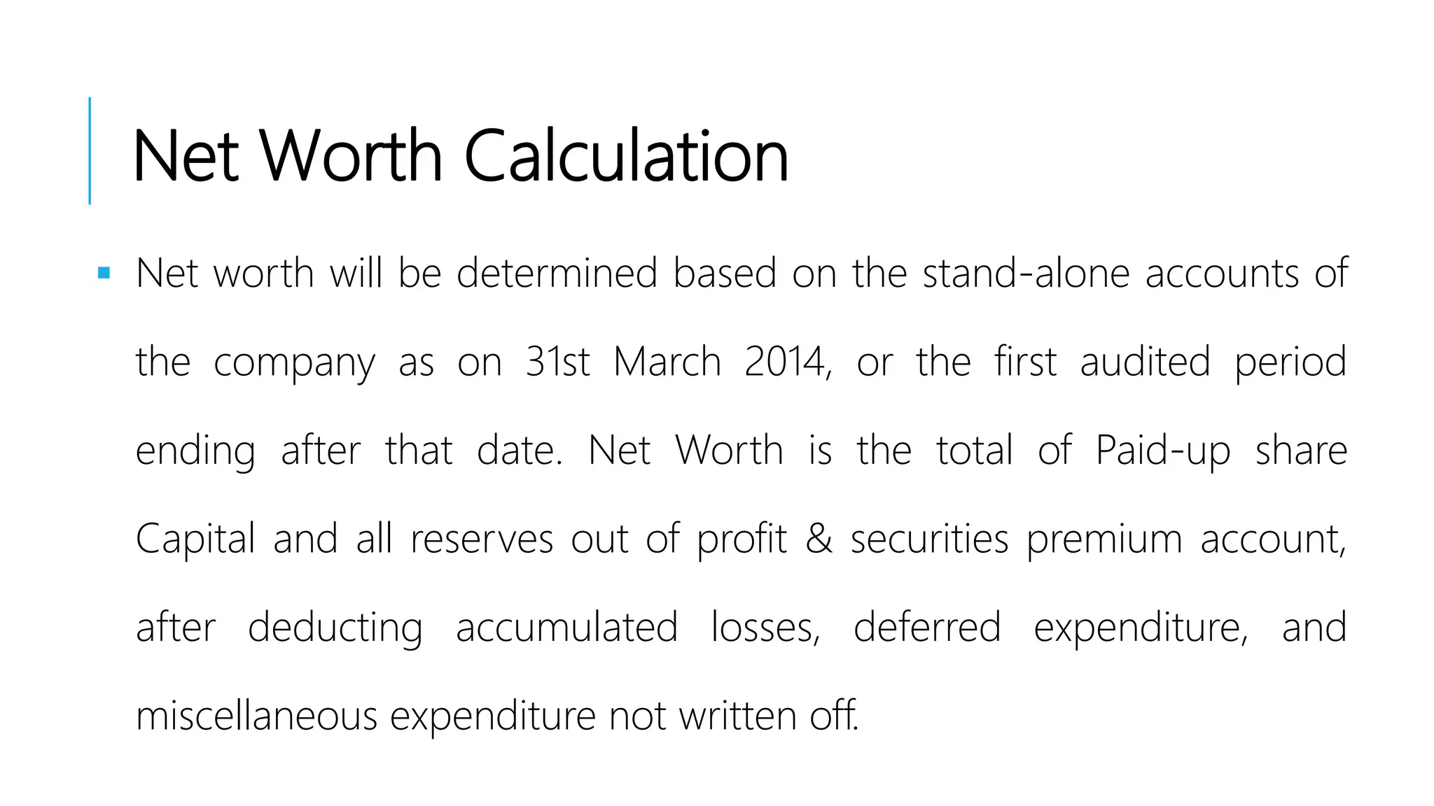 Net Worth Calculation
 Net worth will be determined based on the stand-alone accounts of
the company as on 31st March 2014, or the first audited period
ending after that date. Net Worth is the total of Paid-up share
Capital and all reserves out of profit & securities premium account,
after deducting accumulated losses, deferred expenditure, and
miscellaneous expenditure not written off.
 