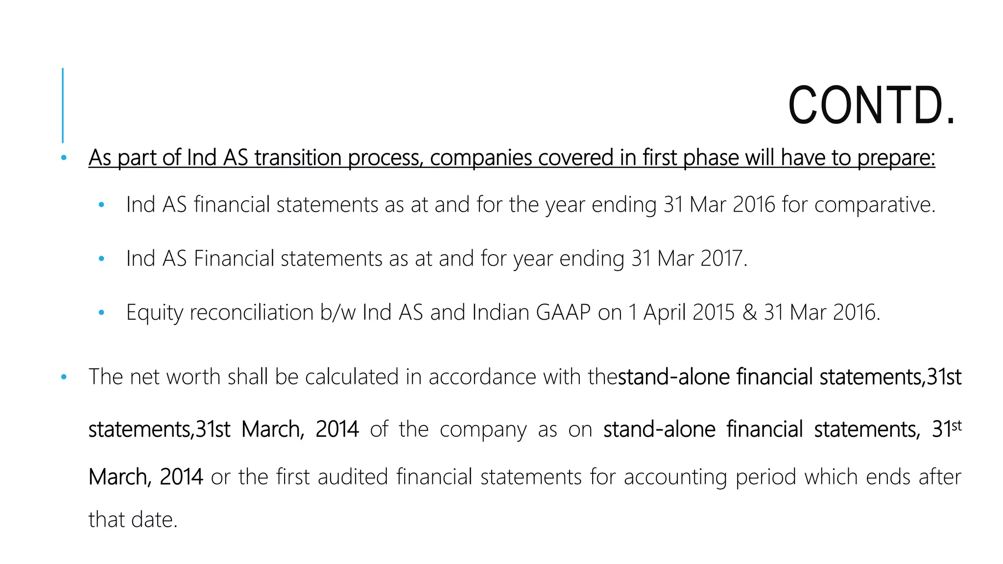 CONTD.
• As part of Ind AS transition process, companies covered in first phase will have to prepare:
• Ind AS financial statements as at and for the year ending 31 Mar 2016 for comparative.
• Ind AS Financial statements as at and for year ending 31 Mar 2017.
• Equity reconciliation b/w Ind AS and Indian GAAP on 1 April 2015 & 31 Mar 2016.
• The net worth shall be calculated in accordance with thestand-alone financial statements,31st
statements,31st March, 2014 of the company as on stand-alone financial statements, 31st
March, 2014 or the first audited financial statements for accounting period which ends after
that date.
 