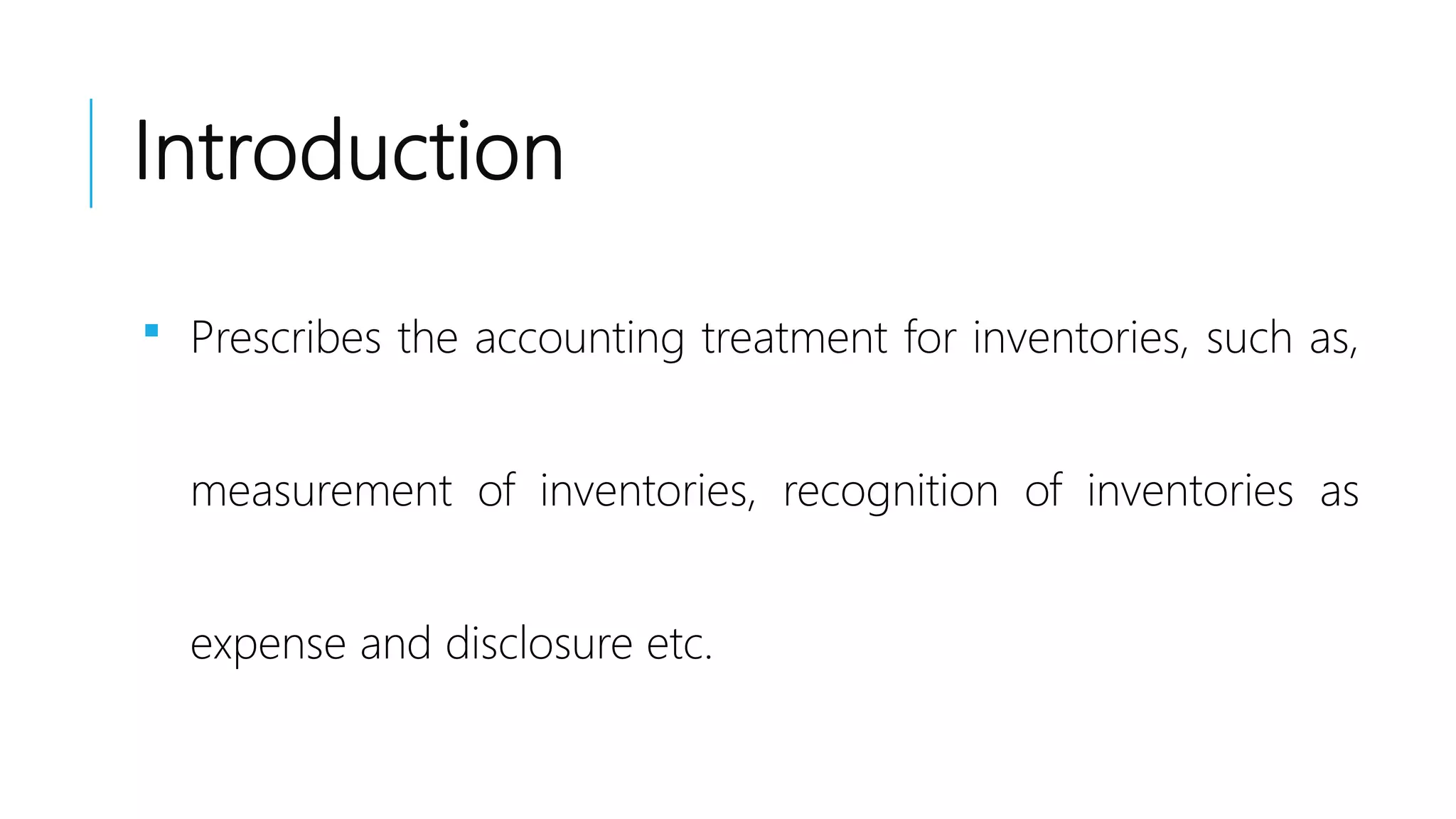 Introduction
 Prescribes the accounting treatment for inventories, such as,
measurement of inventories, recognition of inventories as
expense and disclosure etc.
 