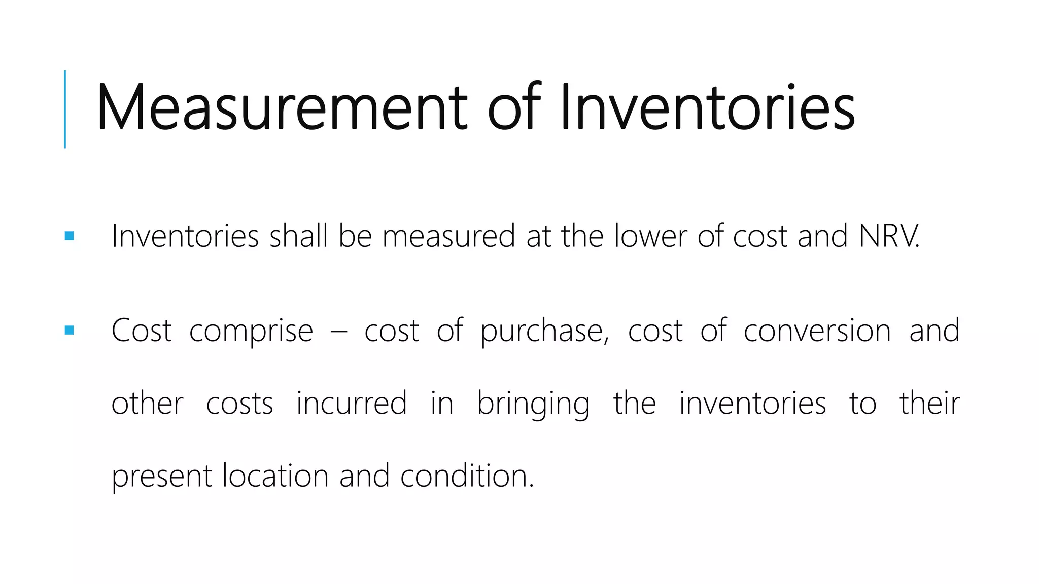 Measurement of Inventories
 Inventories shall be measured at the lower of cost and NRV.
 Cost comprise – cost of purchase, cost of conversion and
other costs incurred in bringing the inventories to their
present location and condition.
 
