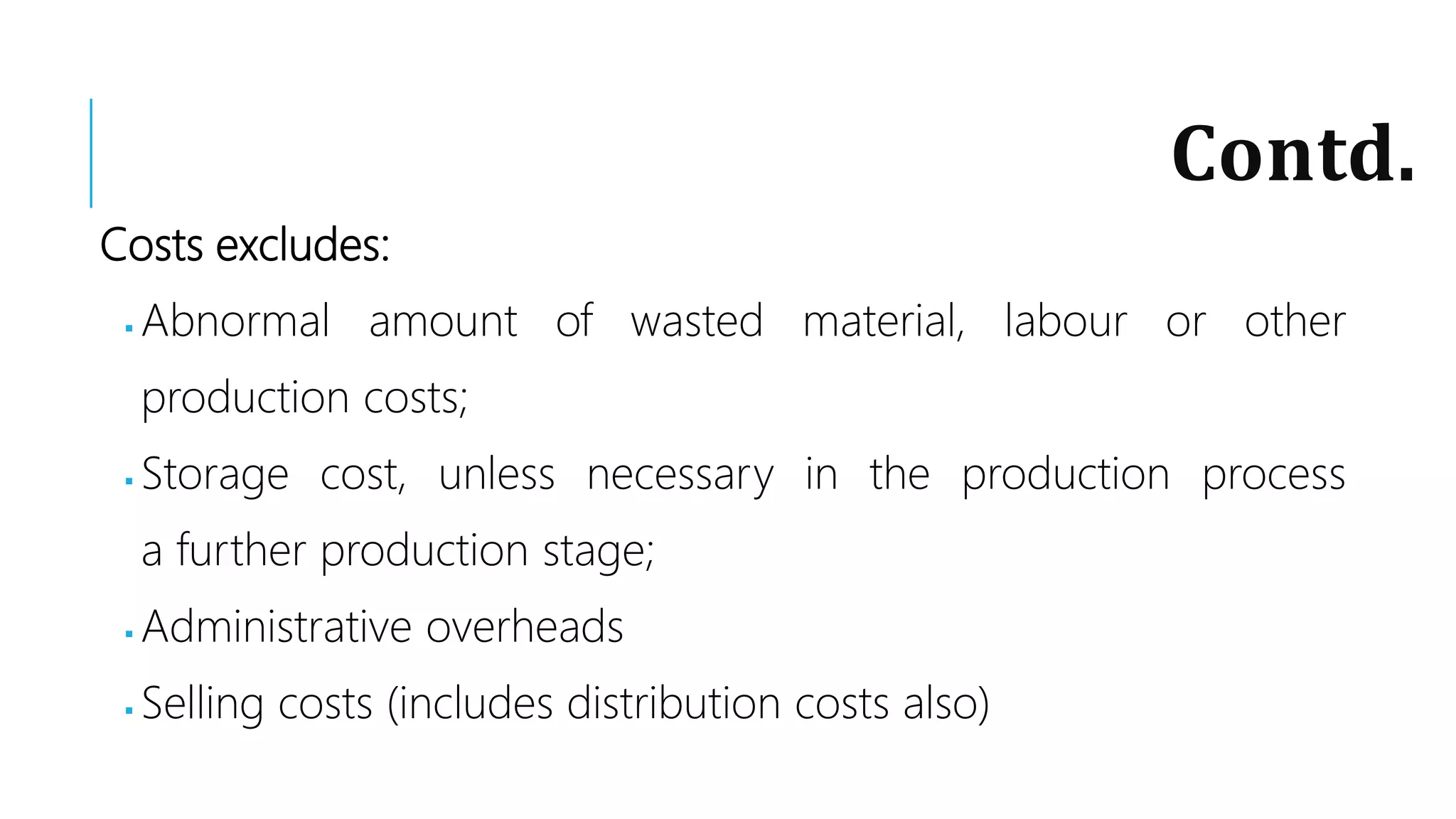 Contd.
Costs excludes:
 Abnormal amount of wasted material, labour or other
production costs;
 Storage cost, unless necessary in the production process
a further production stage;
 Administrative overheads
 Selling costs (includes distribution costs also)
 