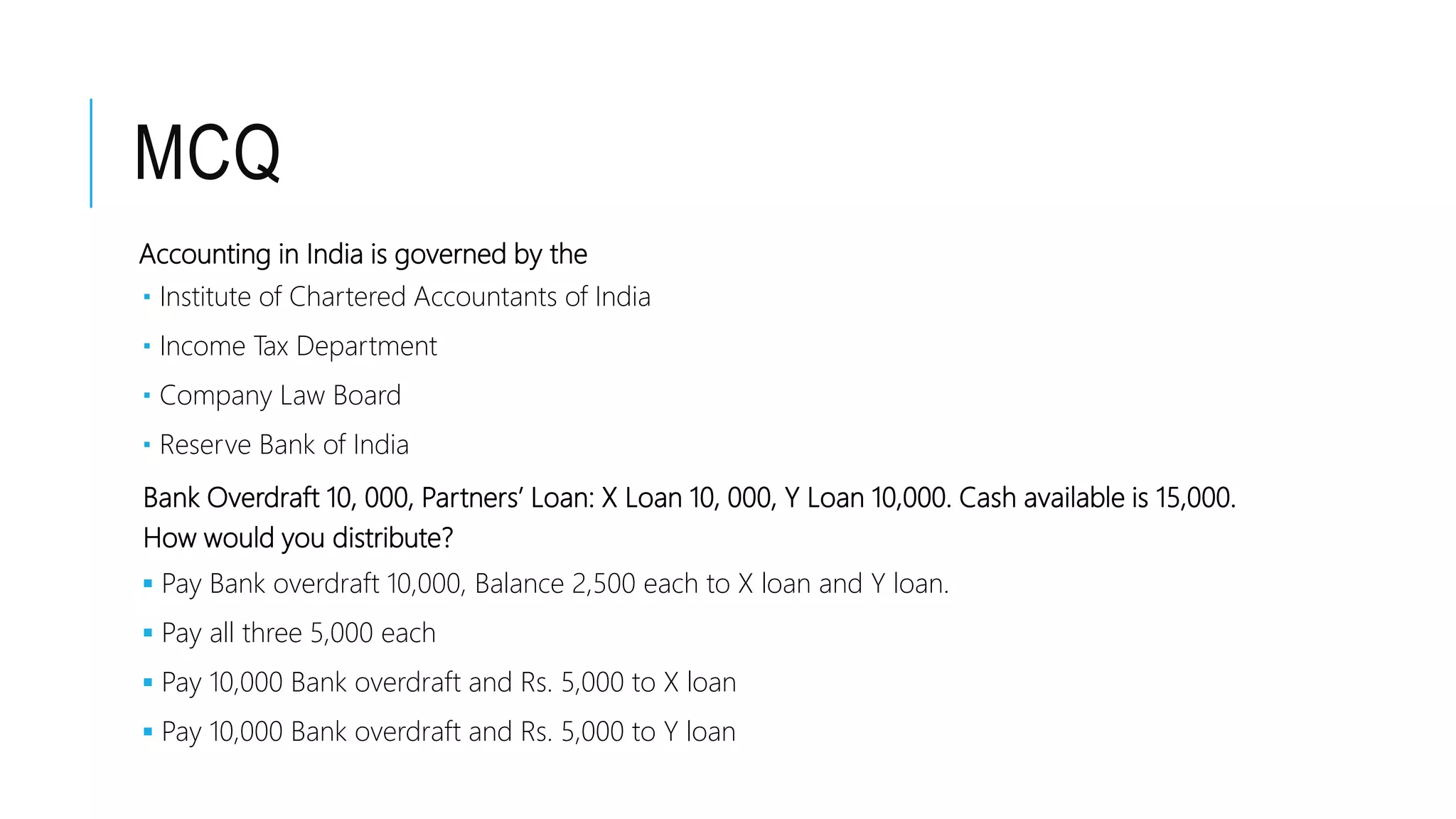 MCQ
Accounting in India is governed by the
 Institute of Chartered Accountants of India
 Income Tax Department
 Company Law Board
 Reserve Bank of India
Bank Overdraft 10, 000, Partners’ Loan: X Loan 10, 000, Y Loan 10,000. Cash available is 15,000.
How would you distribute?
 Pay Bank overdraft 10,000, Balance 2,500 each to X loan and Y loan.
 Pay all three 5,000 each
 Pay 10,000 Bank overdraft and Rs. 5,000 to X loan
 Pay 10,000 Bank overdraft and Rs. 5,000 to Y loan
 