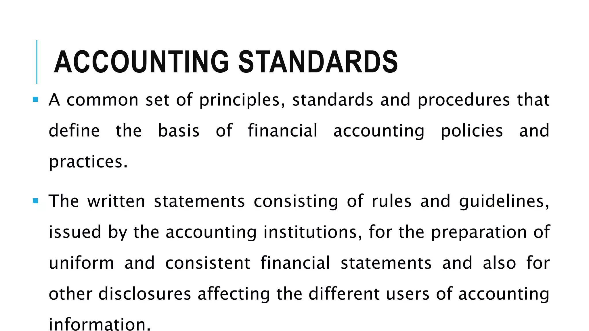 ACCOUNTING STANDARDS
 A common set of principles, standards and procedures that
define the basis of financial accounting policies and
practices.
 The written statements consisting of rules and guidelines,
issued by the accounting institutions, for the preparation of
uniform and consistent financial statements and also for
other disclosures affecting the different users of accounting
information.
 