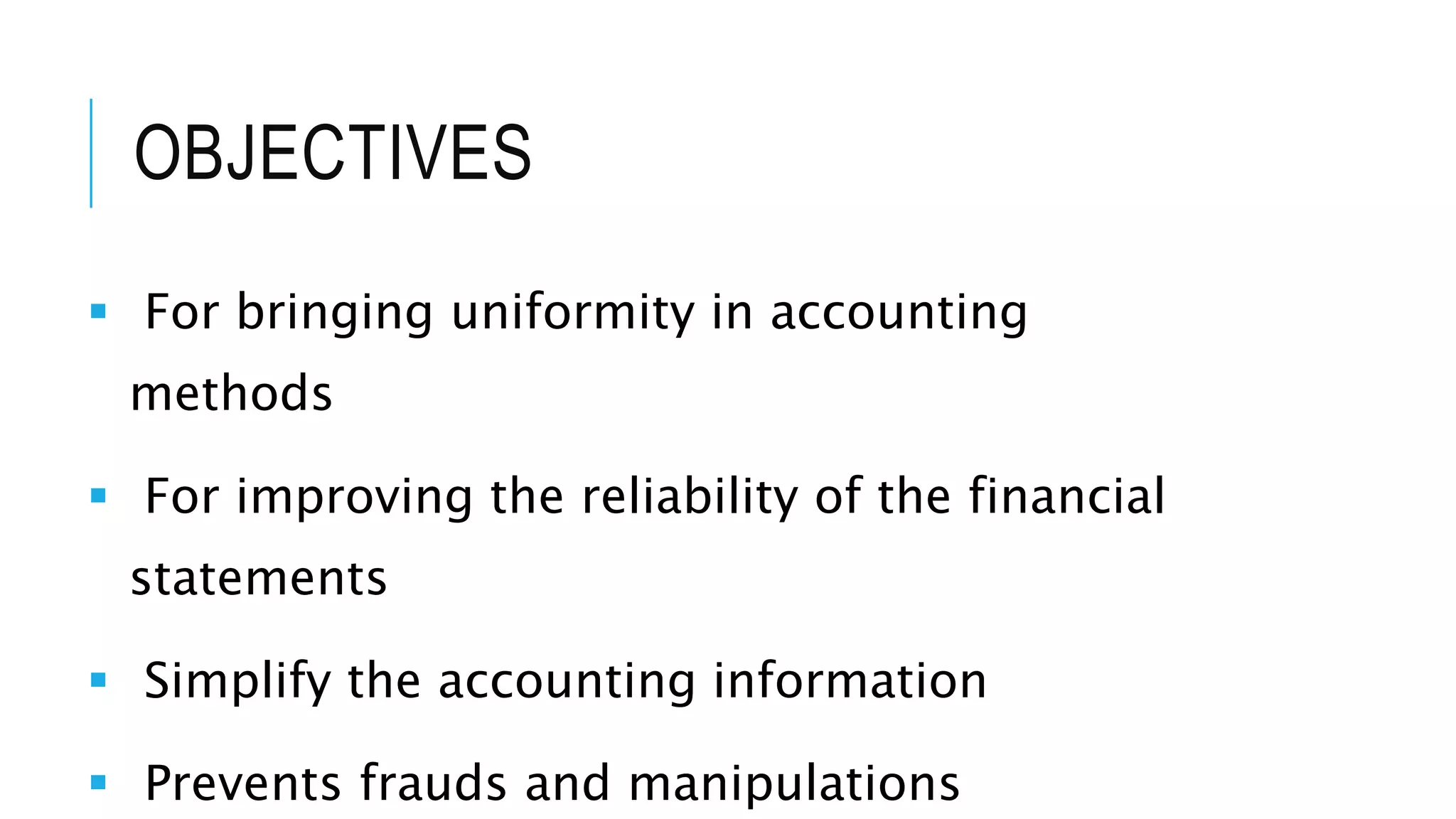 OBJECTIVES
 For bringing uniformity in accounting
methods
 For improving the reliability of the financial
statements
 Simplify the accounting information
 Prevents frauds and manipulations
 
