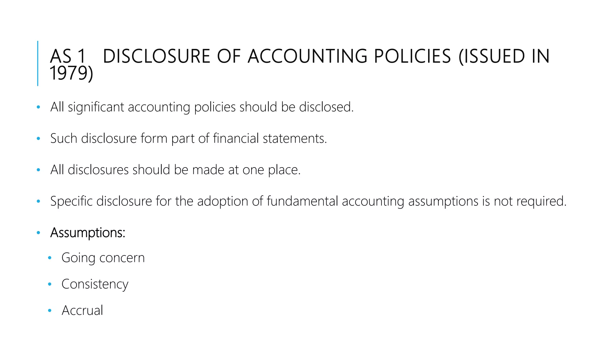 AS 1 DISCLOSURE OF ACCOUNTING POLICIES (ISSUED IN
1979)
• All significant accounting policies should be disclosed.
• Such disclosure form part of financial statements.
• All disclosures should be made at one place.
• Specific disclosure for the adoption of fundamental accounting assumptions is not required.
• Assumptions:
• Going concern
• Consistency
• Accrual
 