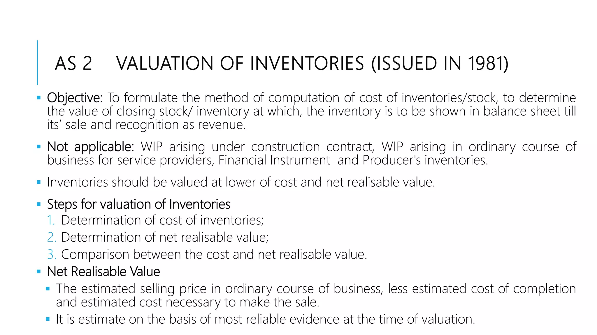 AS 2 VALUATION OF INVENTORIES (ISSUED IN 1981)
 Objective: To formulate the method of computation of cost of inventories/stock, to determine
the value of closing stock/ inventory at which, the inventory is to be shown in balance sheet till
its’ sale and recognition as revenue.
 Not applicable: WIP arising under construction contract, WIP arising in ordinary course of
business for service providers, Financial Instrument and Producer's inventories.
 Inventories should be valued at lower of cost and net realisable value.
 Steps for valuation of Inventories
1. Determination of cost of inventories;
2. Determination of net realisable value;
3. Comparison between the cost and net realisable value.
 Net Realisable Value
 The estimated selling price in ordinary course of business, less estimated cost of completion
and estimated cost necessary to make the sale.
 It is estimate on the basis of most reliable evidence at the time of valuation.
 