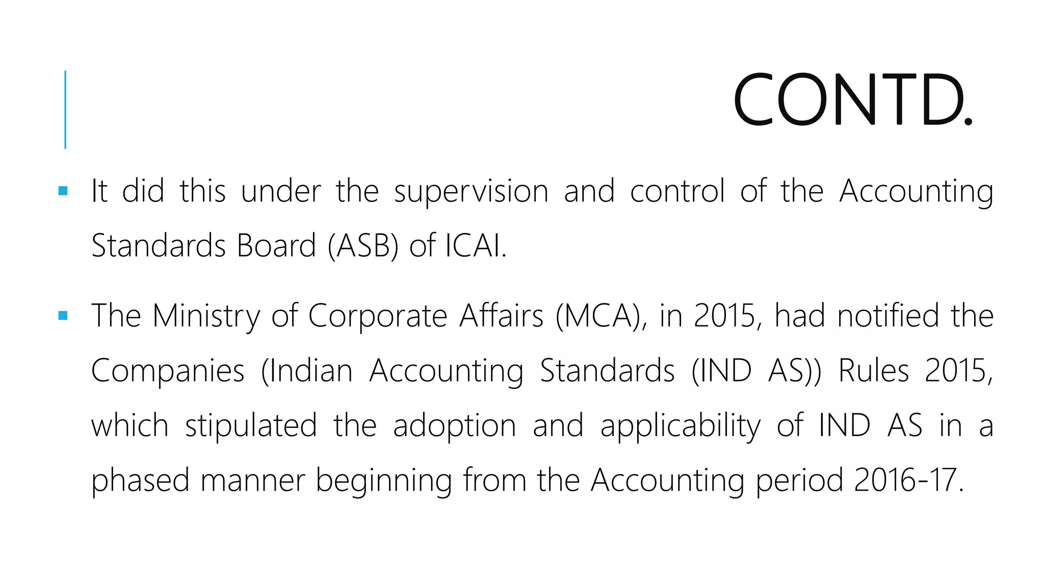 CONTD.
 It did this under the supervision and control of the Accounting
Standards Board (ASB) of ICAI.
 The Ministry of Corporate Affairs (MCA), in 2015, had notified the
Companies (Indian Accounting Standards (IND AS)) Rules 2015,
which stipulated the adoption and applicability of IND AS in a
phased manner beginning from the Accounting period 2016-17.
 