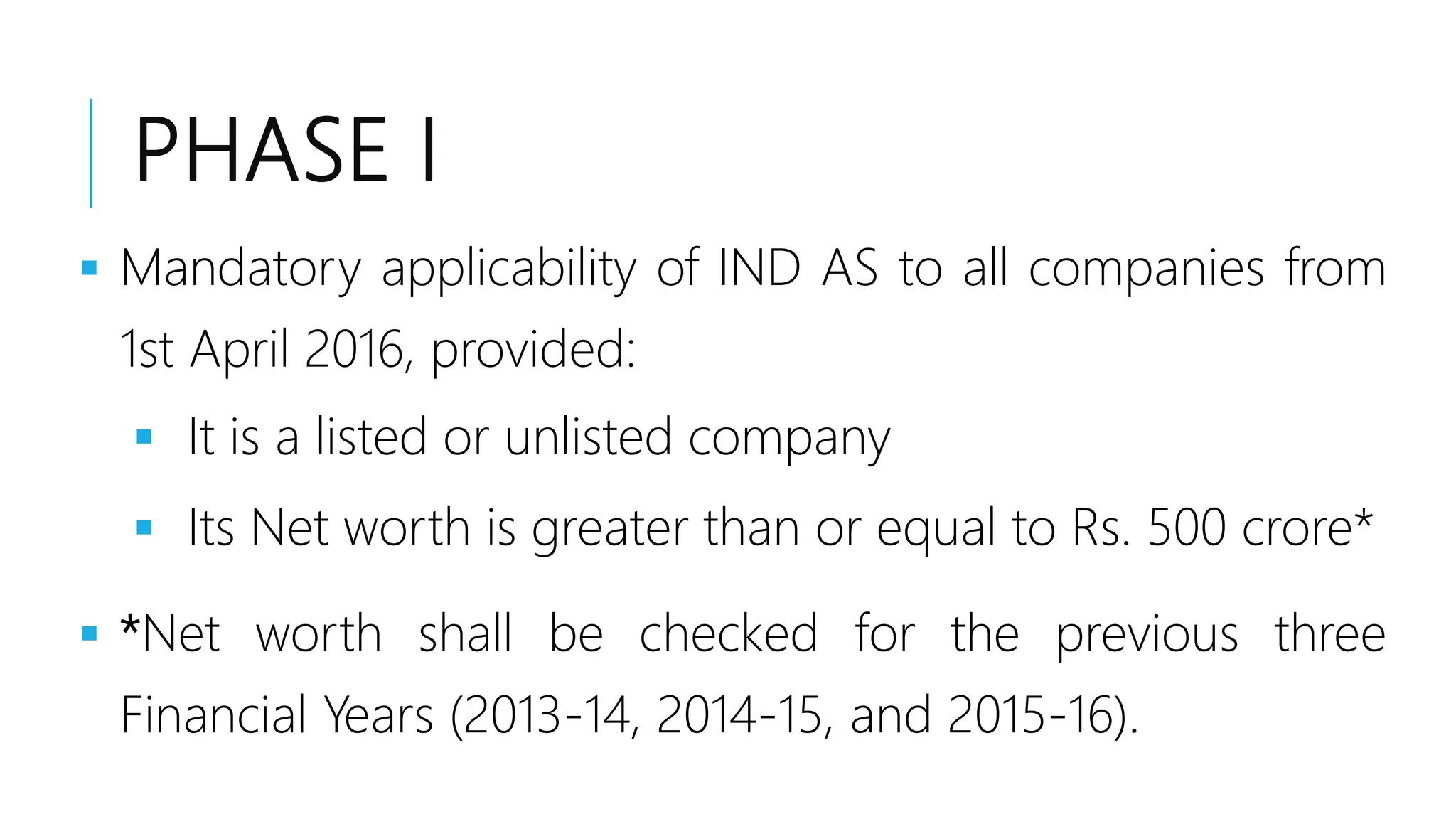 PHASE I
 Mandatory applicability of IND AS to all companies from
1st April 2016, provided:
 It is a listed or unlisted company
 Its Net worth is greater than or equal to Rs. 500 crore*
 *Net worth shall be checked for the previous three
Financial Years (2013-14, 2014-15, and 2015-16).
 