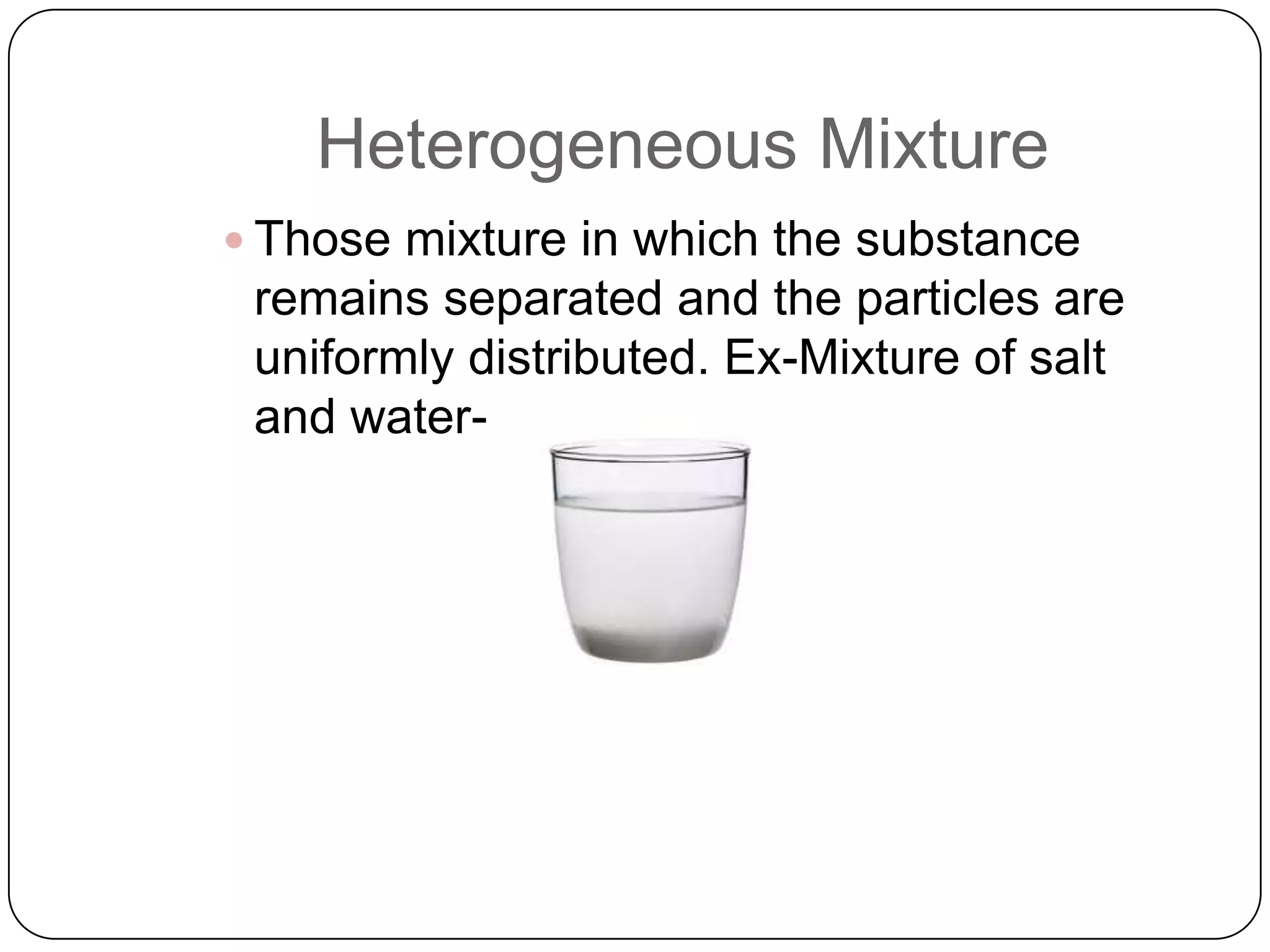 Heterogeneous Mixture
 Those mixture in which the substance

remains separated and the particles are
uniformly distributed. Ex-Mixture of salt
and water-

 