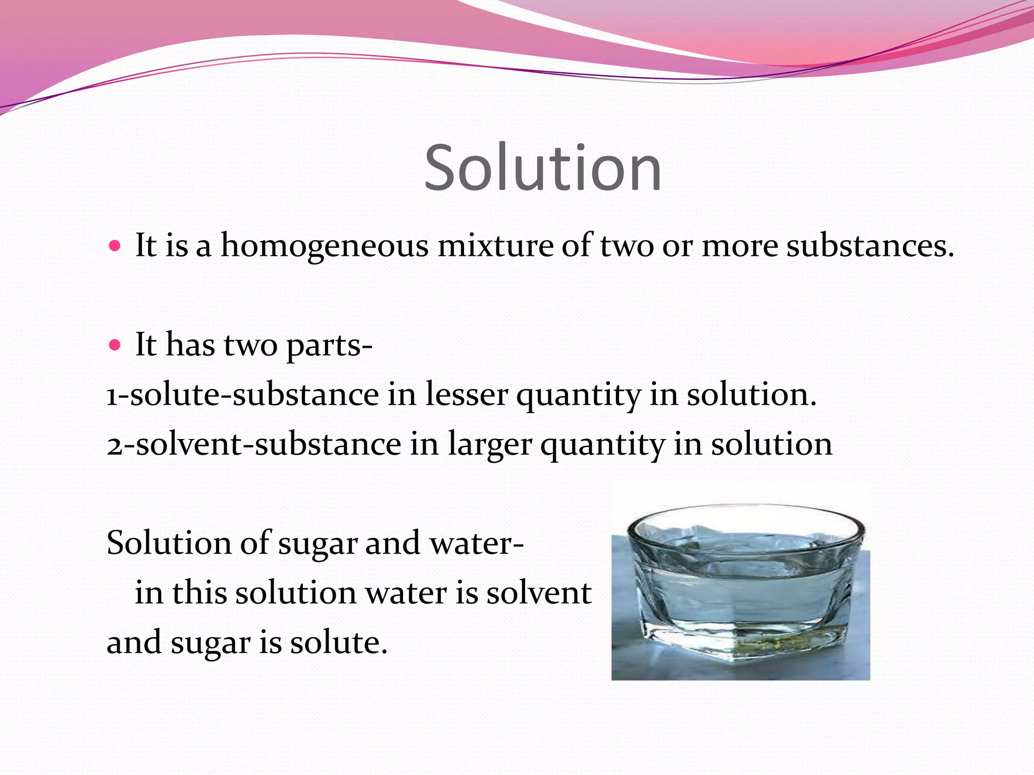 Solution
 It is a homogeneous mixture of two or more substances.
 It has two parts-

1-solute-substance in lesser quantity in solution.
2-solvent-substance in larger quantity in solution
Solution of sugar and waterin this solution water is solvent
and sugar is solute.

 
