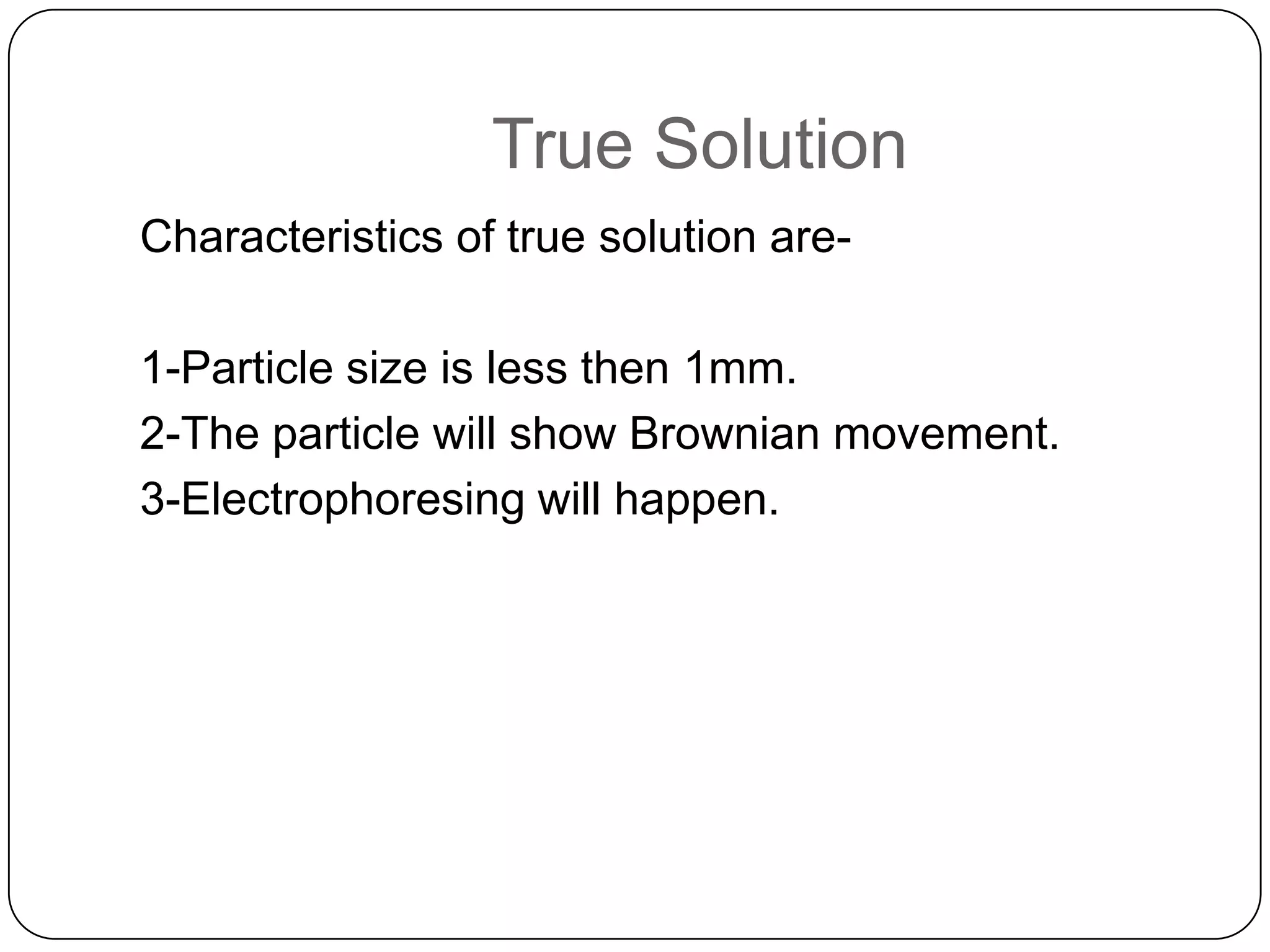 True Solution
Characteristics of true solution are1-Particle size is less then 1mm.
2-The particle will show Brownian movement.
3-Electrophoresing will happen.

 