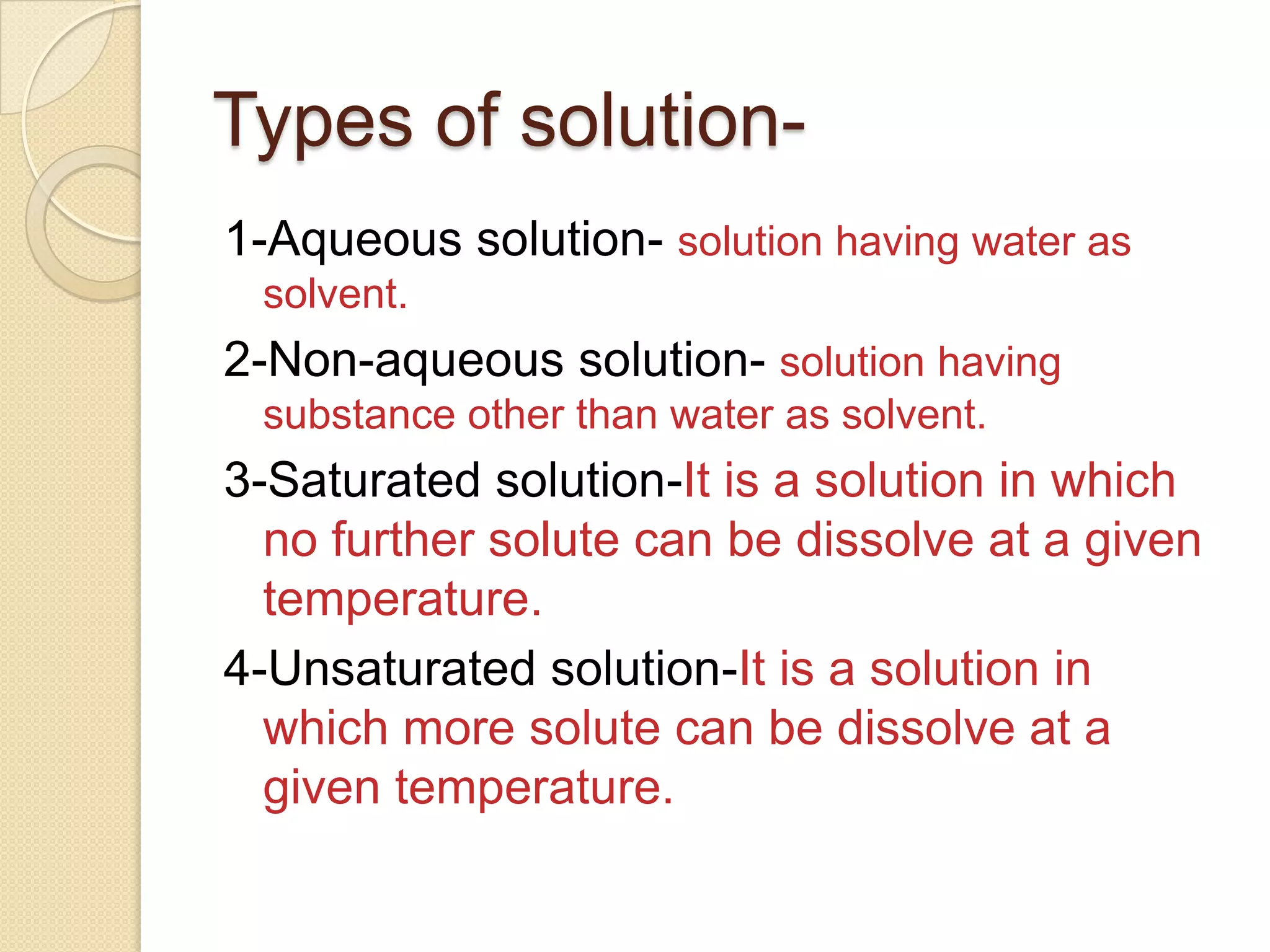 Types of solution1-Aqueous solution- solution having water as
solvent.

2-Non-aqueous solution- solution having
substance other than water as solvent.

3-Saturated solution-It is a solution in which
no further solute can be dissolve at a given
temperature.
4-Unsaturated solution-It is a solution in
which more solute can be dissolve at a
given temperature.

 