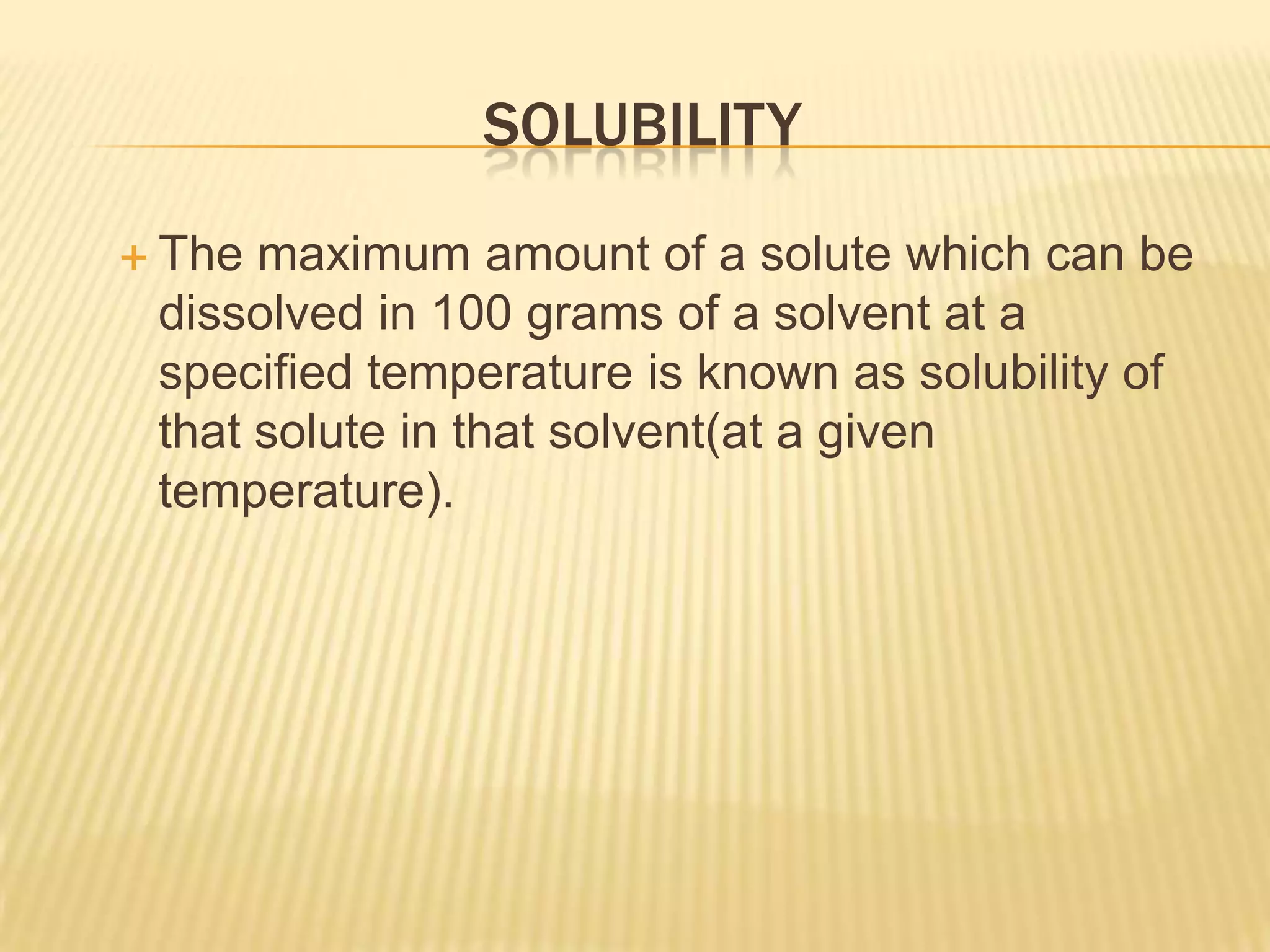 SOLUBILITY
 The

maximum amount of a solute which can be
dissolved in 100 grams of a solvent at a
specified temperature is known as solubility of
that solute in that solvent(at a given
temperature).

 