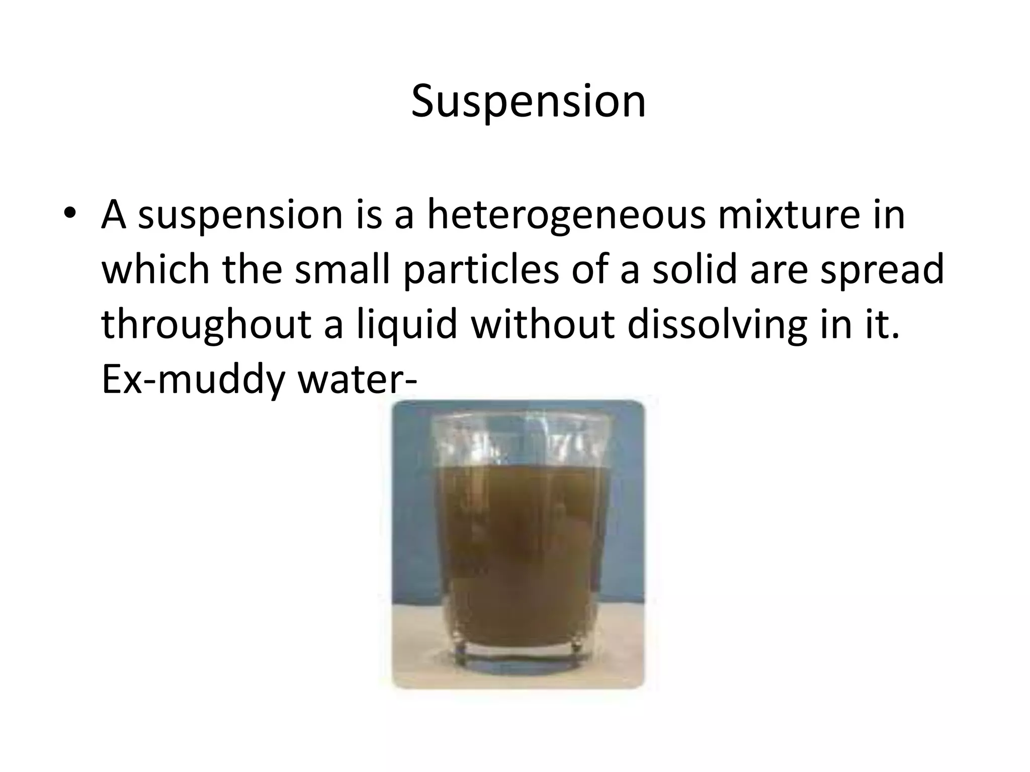 Suspension
• A suspension is a heterogeneous mixture in
which the small particles of a solid are spread
throughout a liquid without dissolving in it.
Ex-muddy water-

 