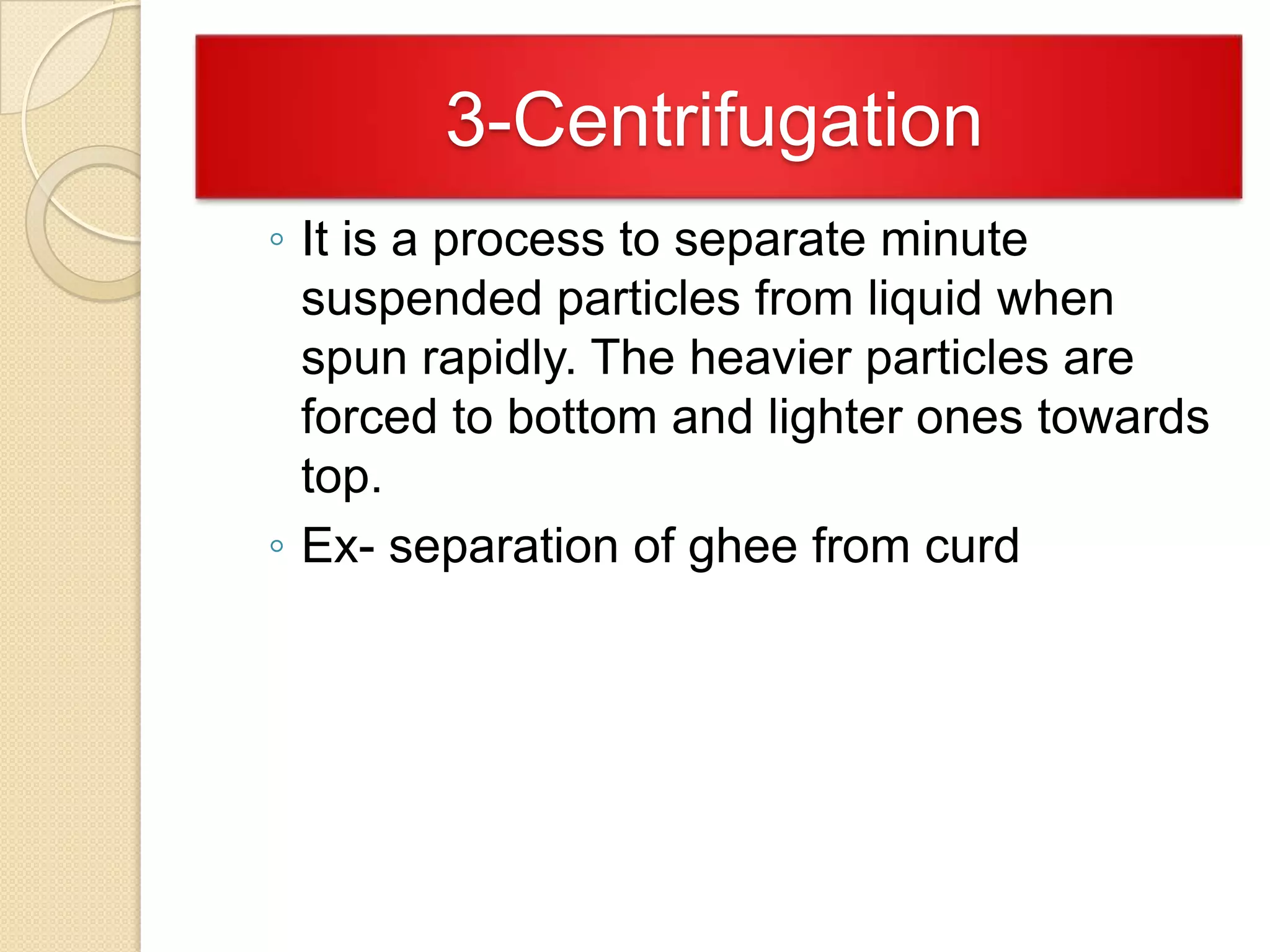 3-Centrifugation
◦ It is a process to separate minute
suspended particles from liquid when
spun rapidly. The heavier particles are
forced to bottom and lighter ones towards
top.
◦ Ex- separation of ghee from curd

 