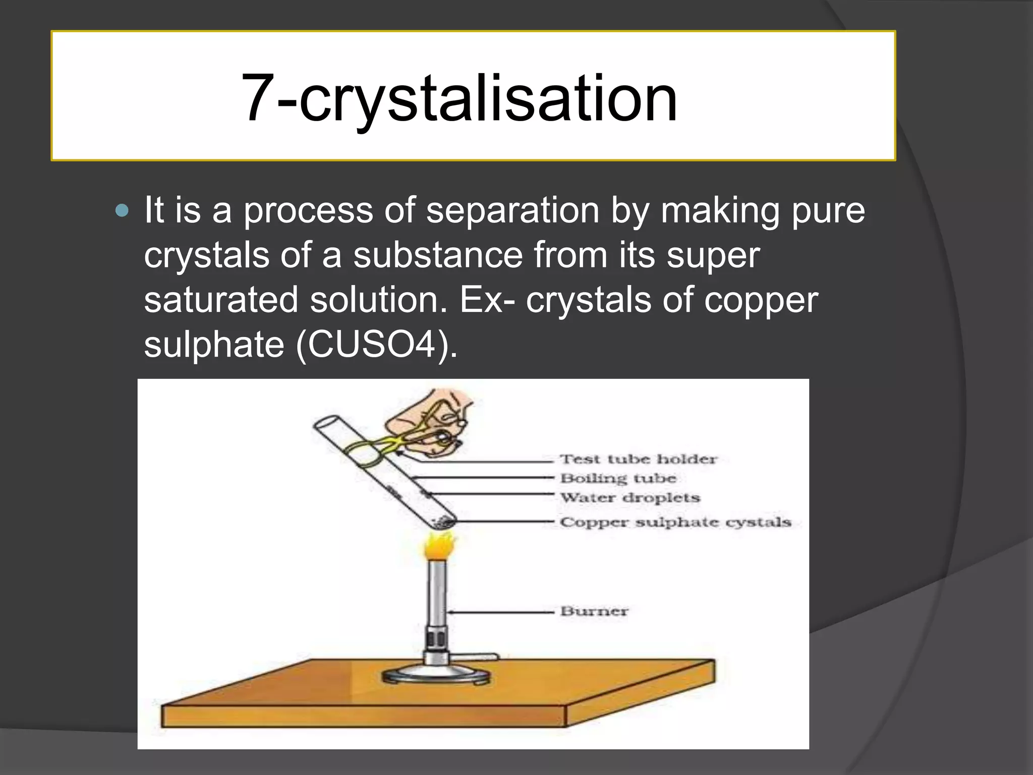 7-crystalisation
 It is a process of separation by making pure

crystals of a substance from its super
saturated solution. Ex- crystals of copper
sulphate (CUSO4).

 