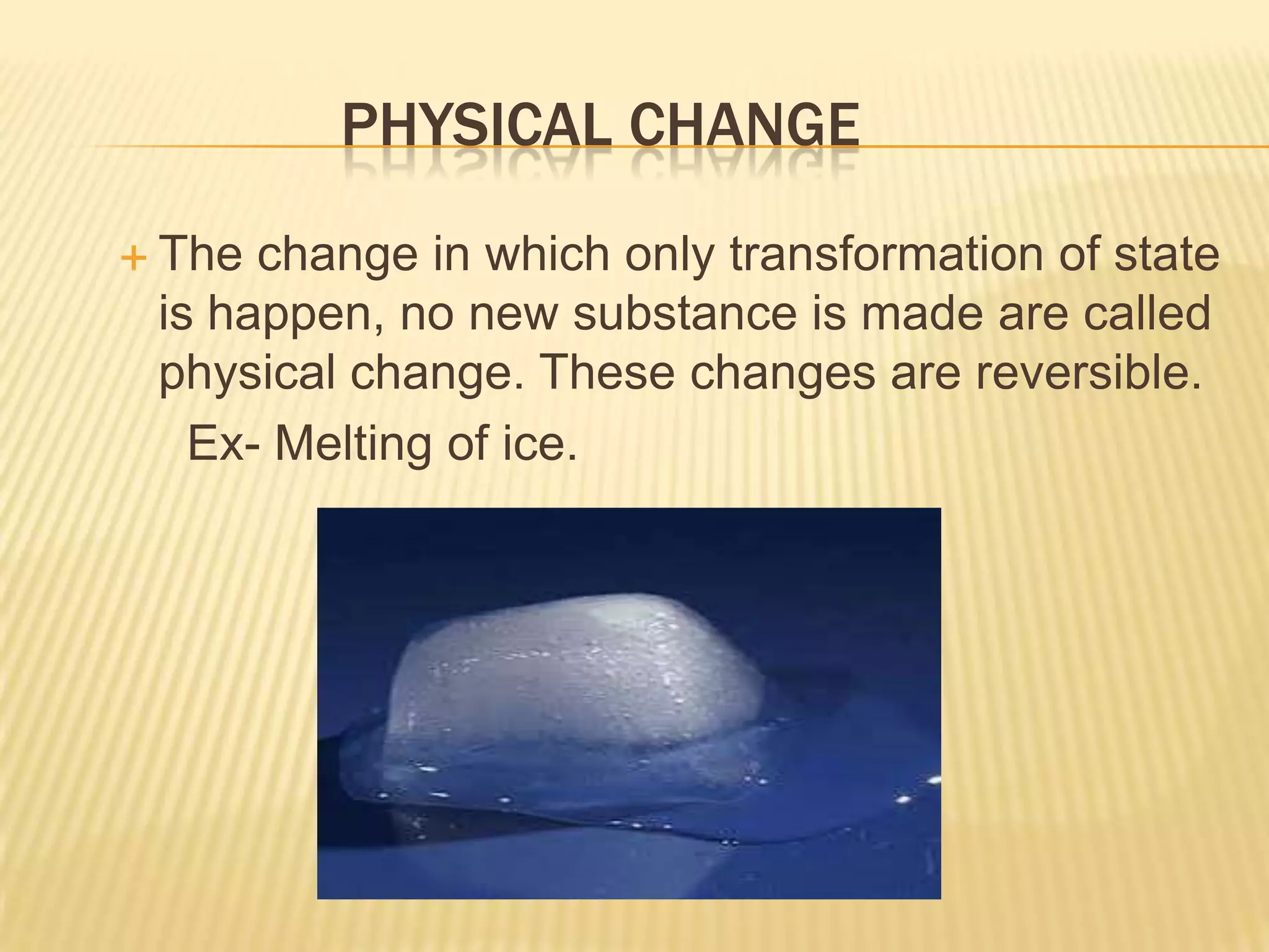 PHYSICAL CHANGE
 The

change in which only transformation of state
is happen, no new substance is made are called
physical change. These changes are reversible.
Ex- Melting of ice.

 