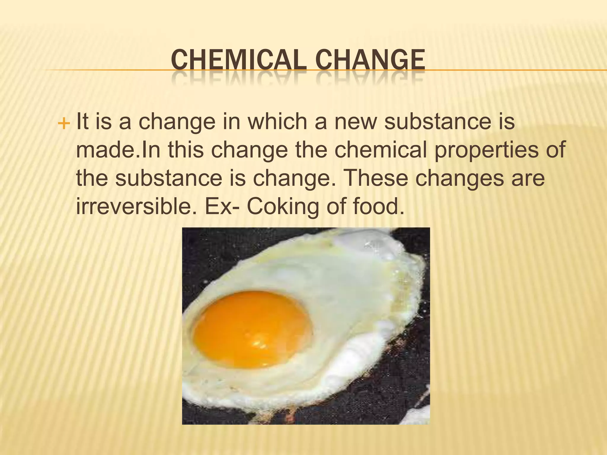 CHEMICAL CHANGE
 It

is a change in which a new substance is
made.In this change the chemical properties of
the substance is change. These changes are
irreversible. Ex- Coking of food.

 