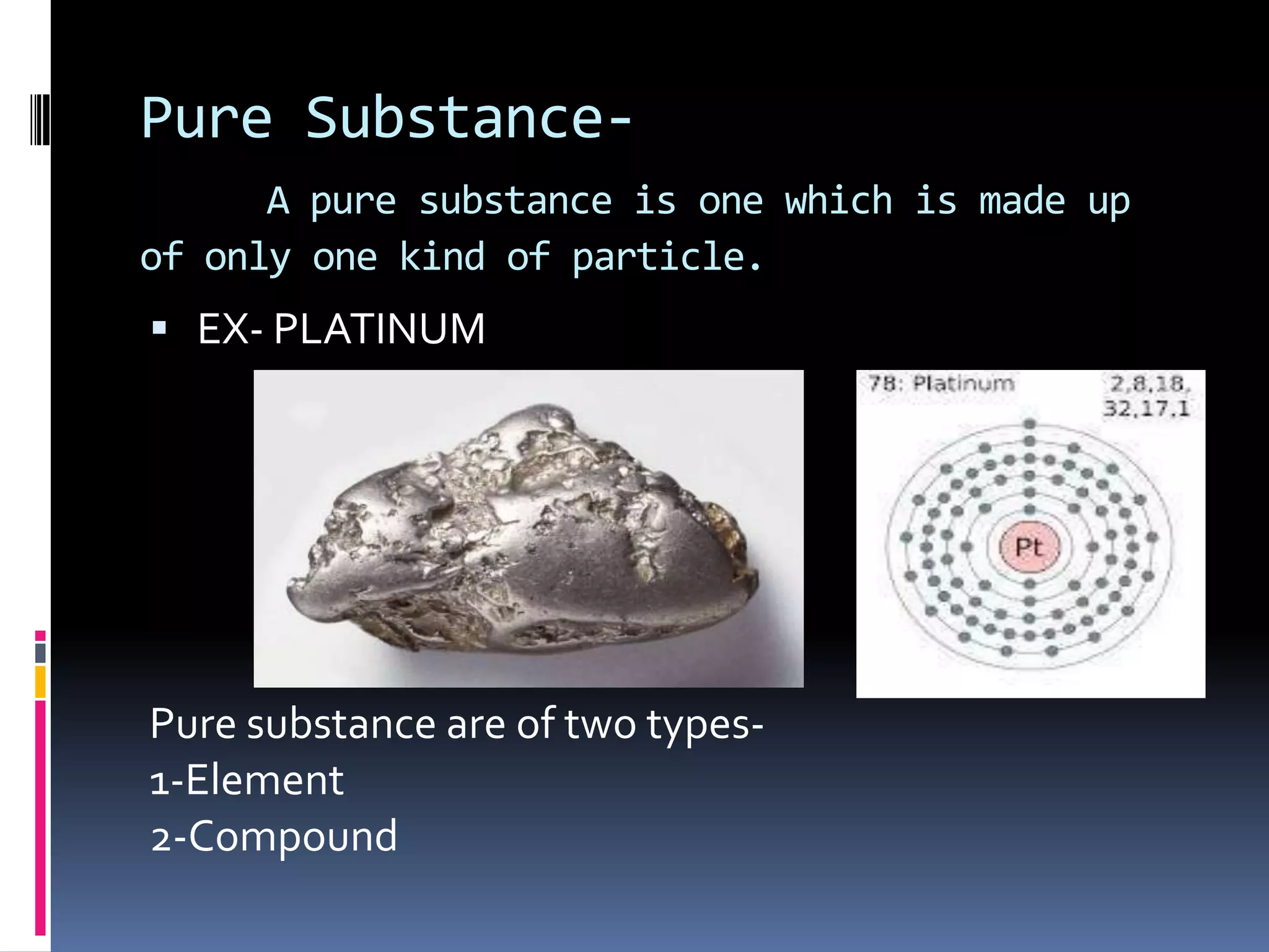 Pure SubstanceA pure substance is one which is made up
of only one kind of particle.

 EX- PLATINUM

Pure substance are of two types1-Element
2-Compound

 