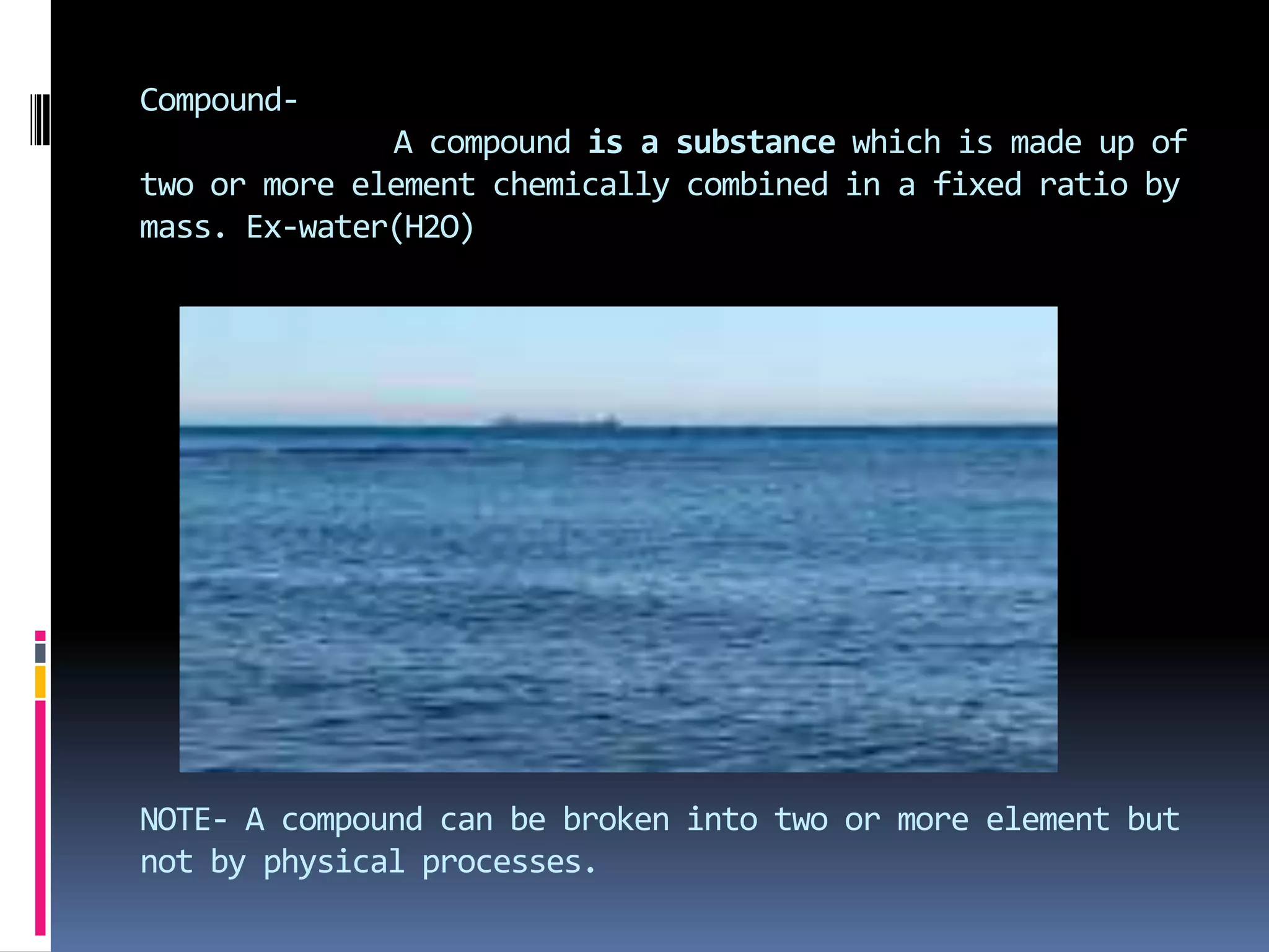 CompoundA compound is a substance which is made up of
two or more element chemically combined in a fixed ratio by
mass. Ex-water(H2O)

NOTE- A compound can be broken into two or more element but
not by physical processes.

 