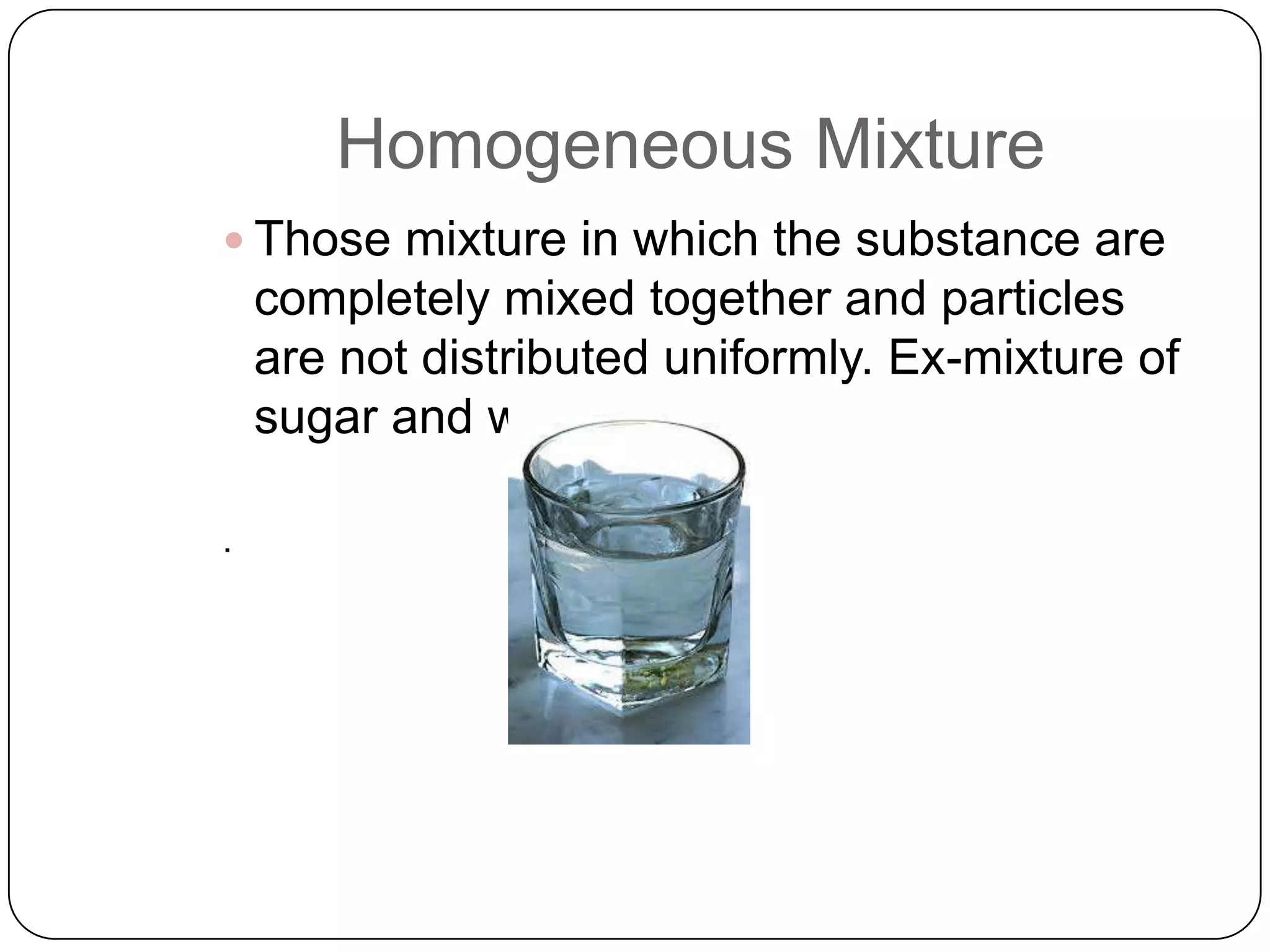 Homogeneous Mixture
 Those mixture in which the substance are

completely mixed together and particles
are not distributed uniformly. Ex-mixture of
sugar and water.

 