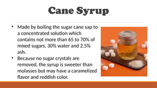 Cane Syrup
• Made by boiling the sugar cane sap to
a concentrated solution which
contains not more than 65 to 70% of
mixed sugars, 30% water and 2.5%
ash.
• Because no sugar crystals are
removed, the syrup is sweeter than
molasses but may have a caramelized
flavor and reddish color.
 
