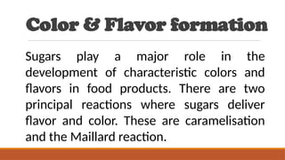 Color & Flavor formation
Sugars play a major role in the
development of characteristic colors and
flavors in food products. There are two
principal reactions where sugars deliver
flavor and color. These are caramelisation
and the Maillard reaction.
 