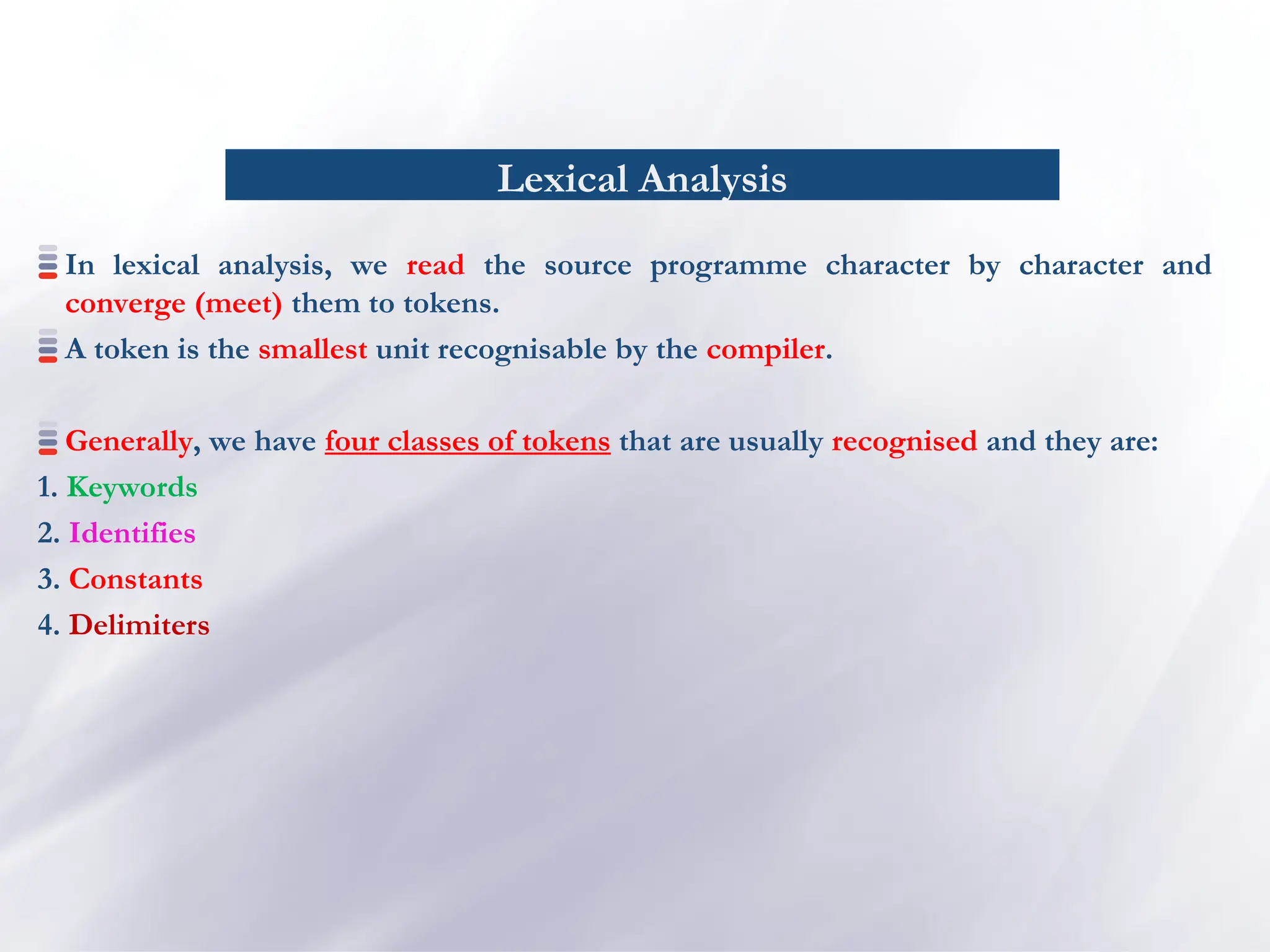 Lexical Analysis
In lexical analysis, we read the source programme character by character and
converge (meet) them to tokens.
A token is the smallest unit recognisable by the compiler.
Generally, we have four classes of tokens that are usually recognised and they are:
1. Keywords
2. Identifies
3. Constants
4. Delimiters
 