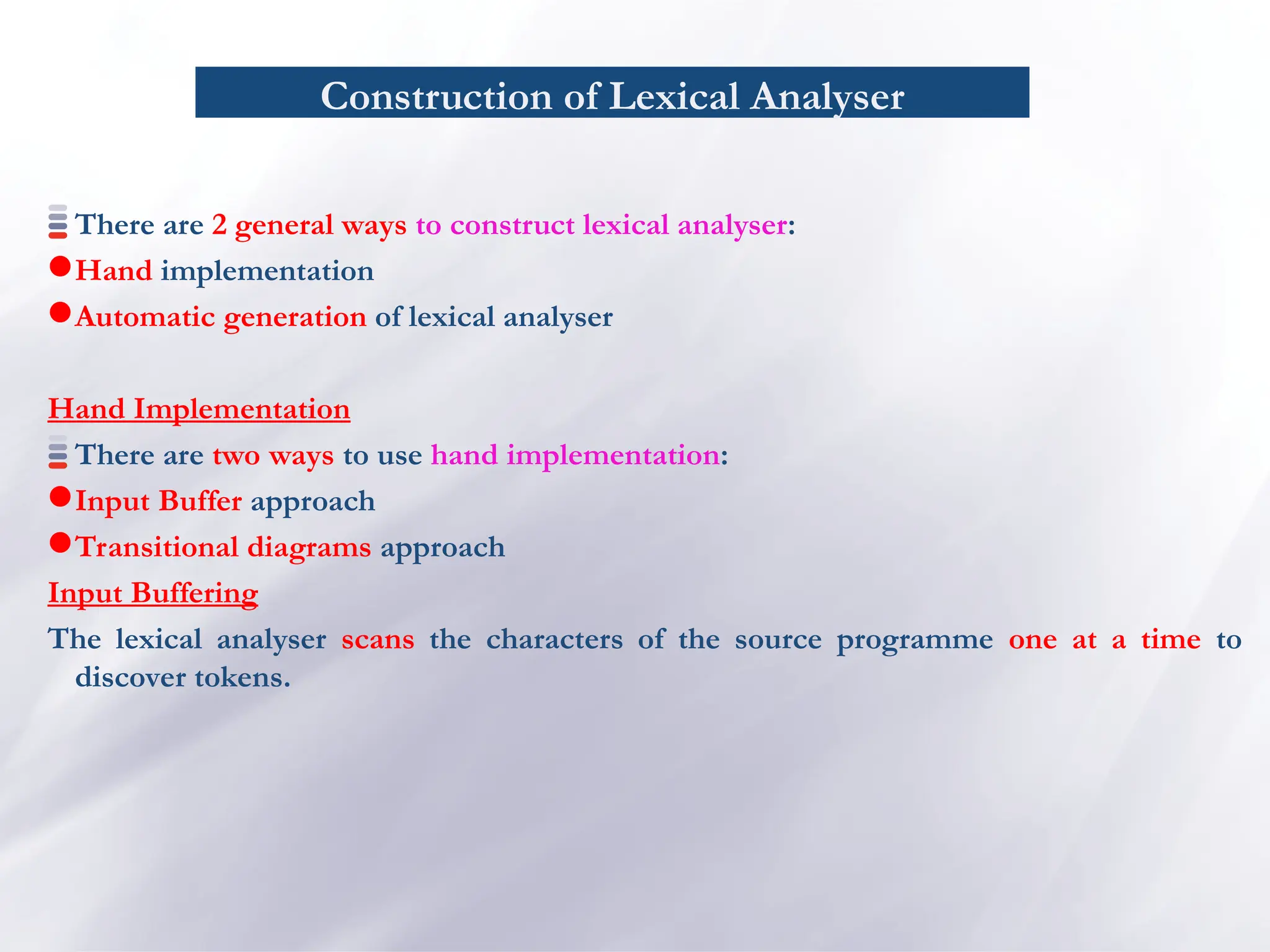 Construction of Lexical Analyser
There are 2 general ways to construct lexical analyser:
Hand implementation
Automatic generation of lexical analyser
Hand Implementation
There are two ways to use hand implementation:
Input Buffer approach
Transitional diagrams approach
Input Buffering
The lexical analyser scans the characters of the source programme one at a time to
discover tokens.
 