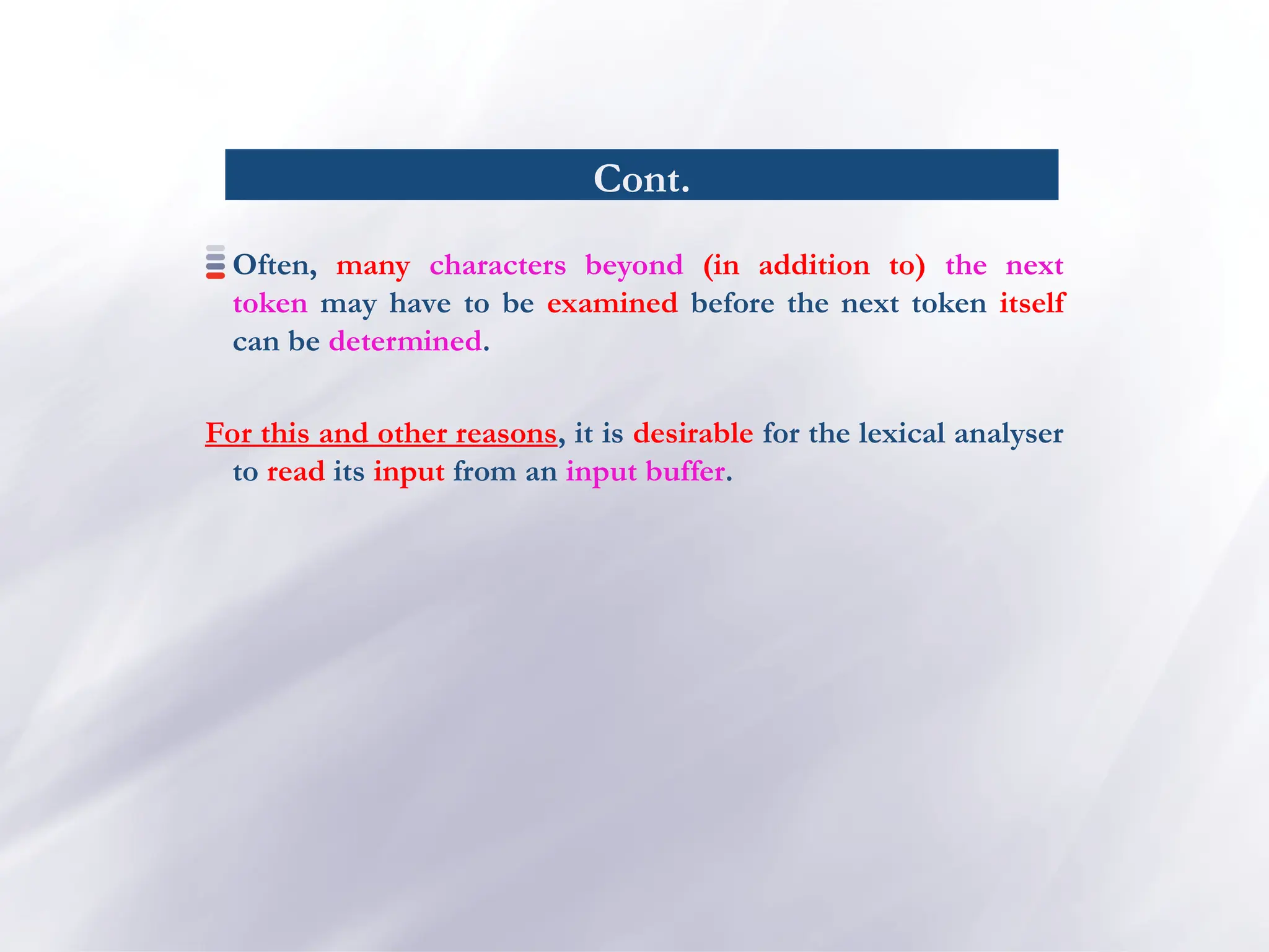 Cont.
Often, many characters beyond (in addition to) the next
token may have to be examined before the next token itself
can be determined.
For this and other reasons, it is desirable for the lexical analyser
to read its input from an input buffer.
 
