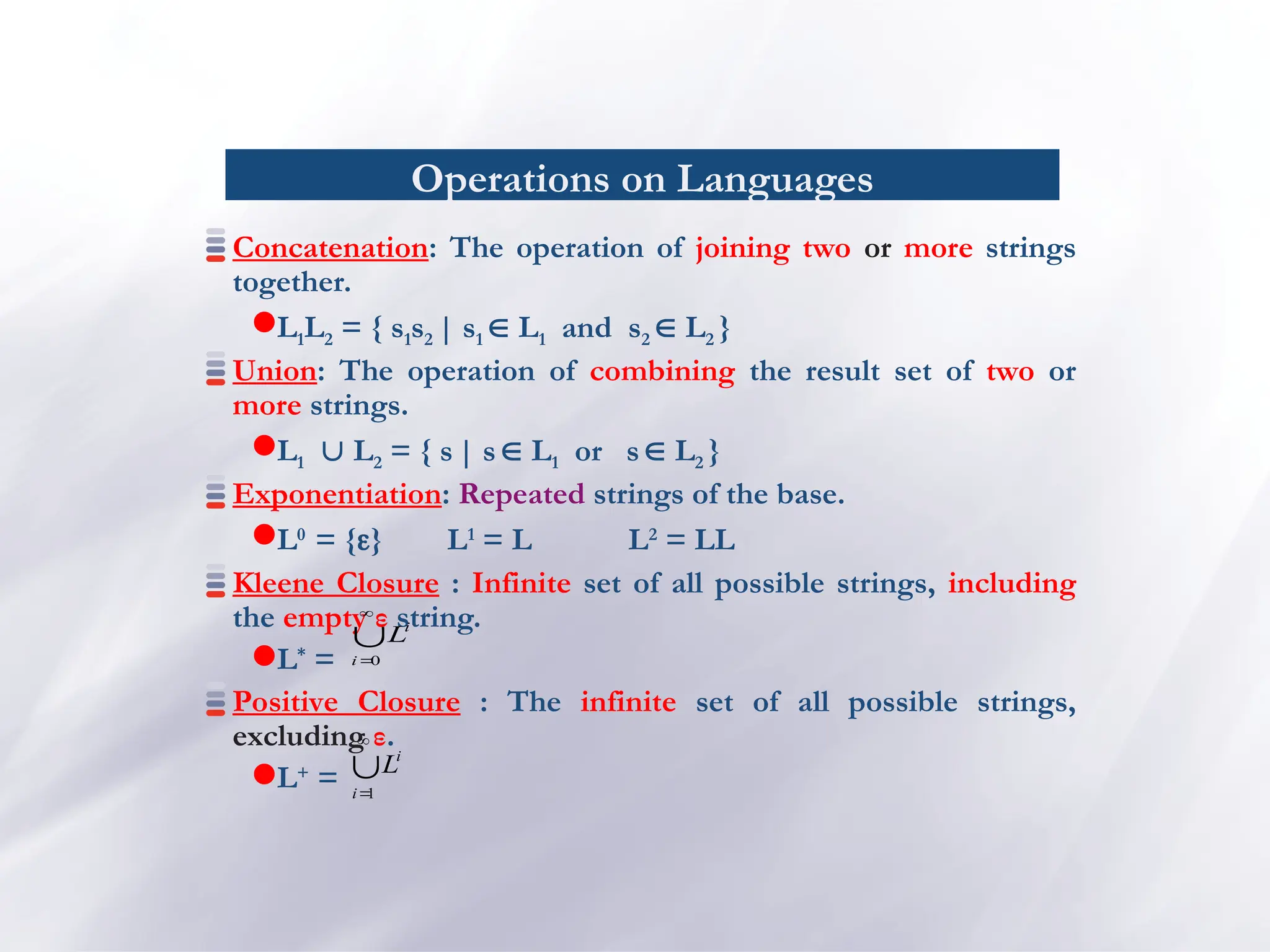 Operations on Languages
Concatenation: The operation of joining two or more strings
together.
L1L2 = { s1s2 | s1  L1 and s2  L2 }
Union: The operation of combining the result set of two or
more strings.
L1 L2 = { s| s  L1 or s L2 }
Exponentiation: Repeated strings of the base.
L0
= {} L1
= L L2
= LL
Kleene Closure : Infinite set of all possible strings, including
the empty ε string.
L*
=
Positive Closure : The infinite set of all possible strings,
excluding ε.
L+
=



0
i
i
L



1
i
i
L
 