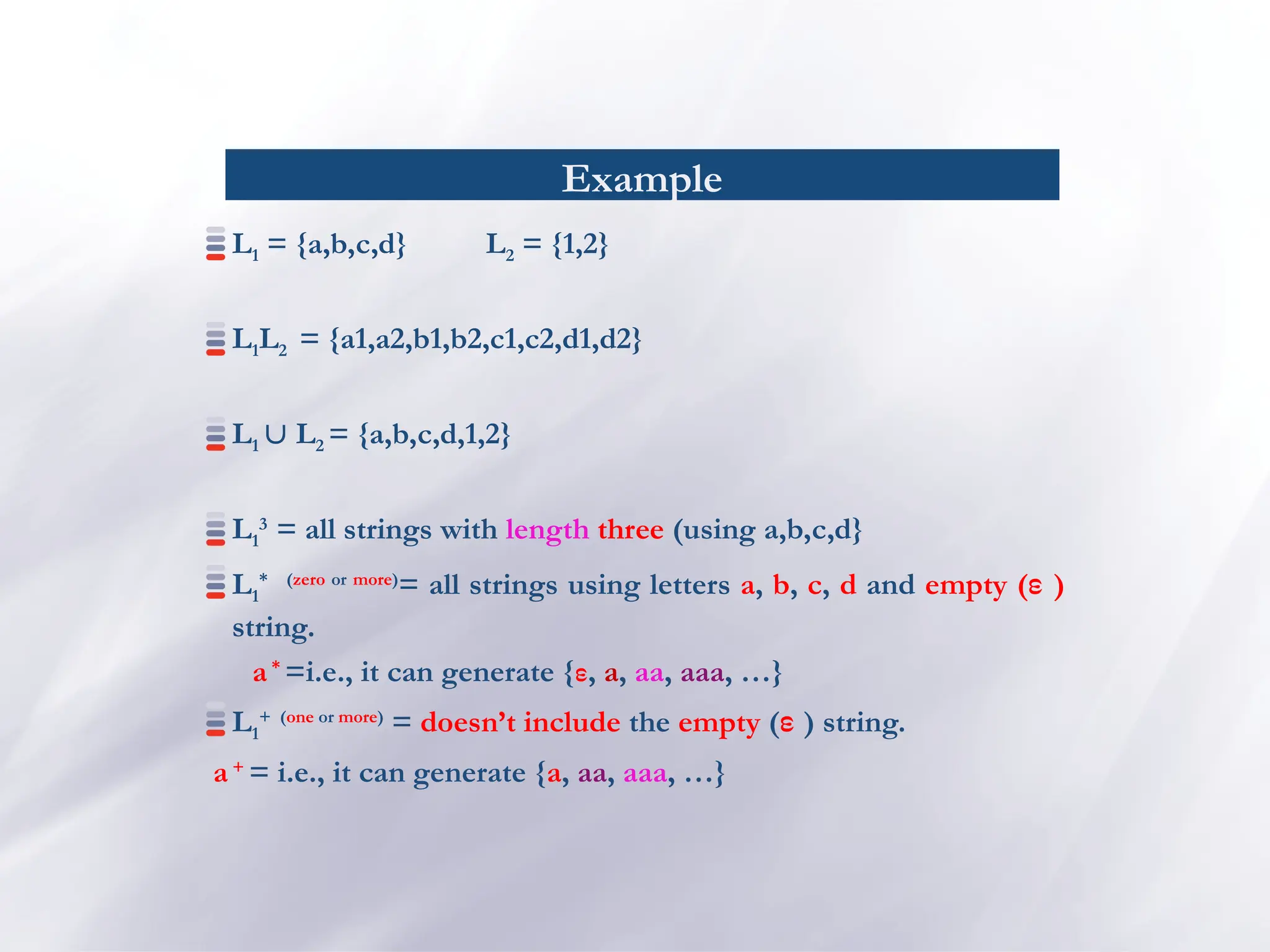 Example
L1 = {a,b,c,d} L2 = {1,2}
L1L2 = {a1,a2,b1,b2,c1,c2,d1,d2}
L1  L2 = {a,b,c,d,1,2}
L1
3
= all strings with length three (using a,b,c,d}
L1
* (zero or more)
= all strings using letters a, b, c, d and empty (ε )
string.
a*
=i.e., it can generate {ε, a, aa, aaa, …}
L1
+ (one or more)
= doesn’t include the empty (ε ) string.
a+
= i.e., it can generate {a, aa, aaa, …}
 