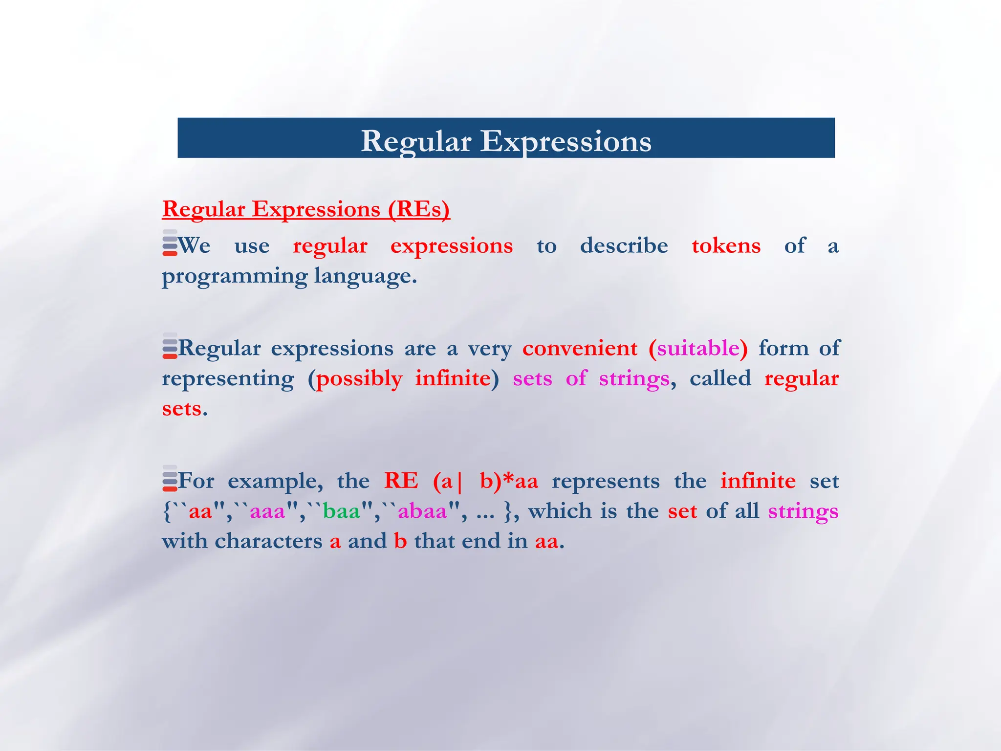 Regular Expressions
Regular Expressions (REs)
We use regular expressions to describe tokens of a
programming language.
Regular expressions are a very convenient (suitable) form of
representing (possibly infinite) sets of strings, called regular
sets.
For example, the RE (a| b)*aa represents the infinite set
{``aa",``aaa",``baa",``abaa", ... }, which is the set of all strings
with characters a and b that end in aa.
 