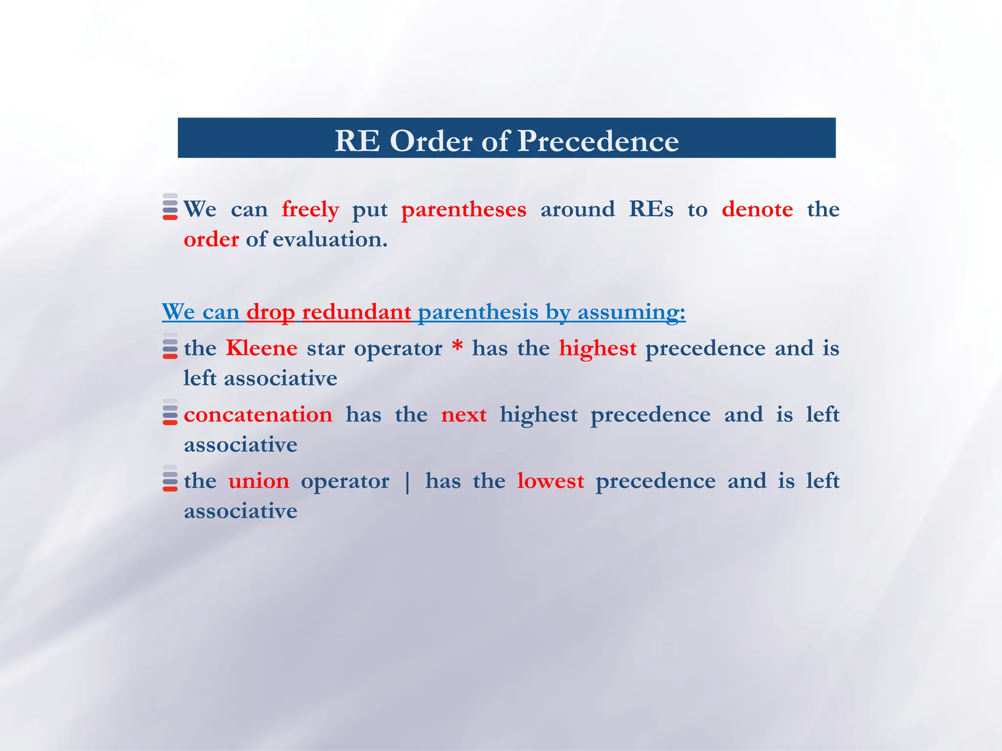 RE Order of Precedence
We can freely put parentheses around REs to denote the
order of evaluation.
We can drop redundant parenthesis by assuming:
the Kleene star operator * has the highest precedence and is
left associative
concatenation has the next highest precedence and is left
associative
the union operator | has the lowest precedence and is left
associative
 