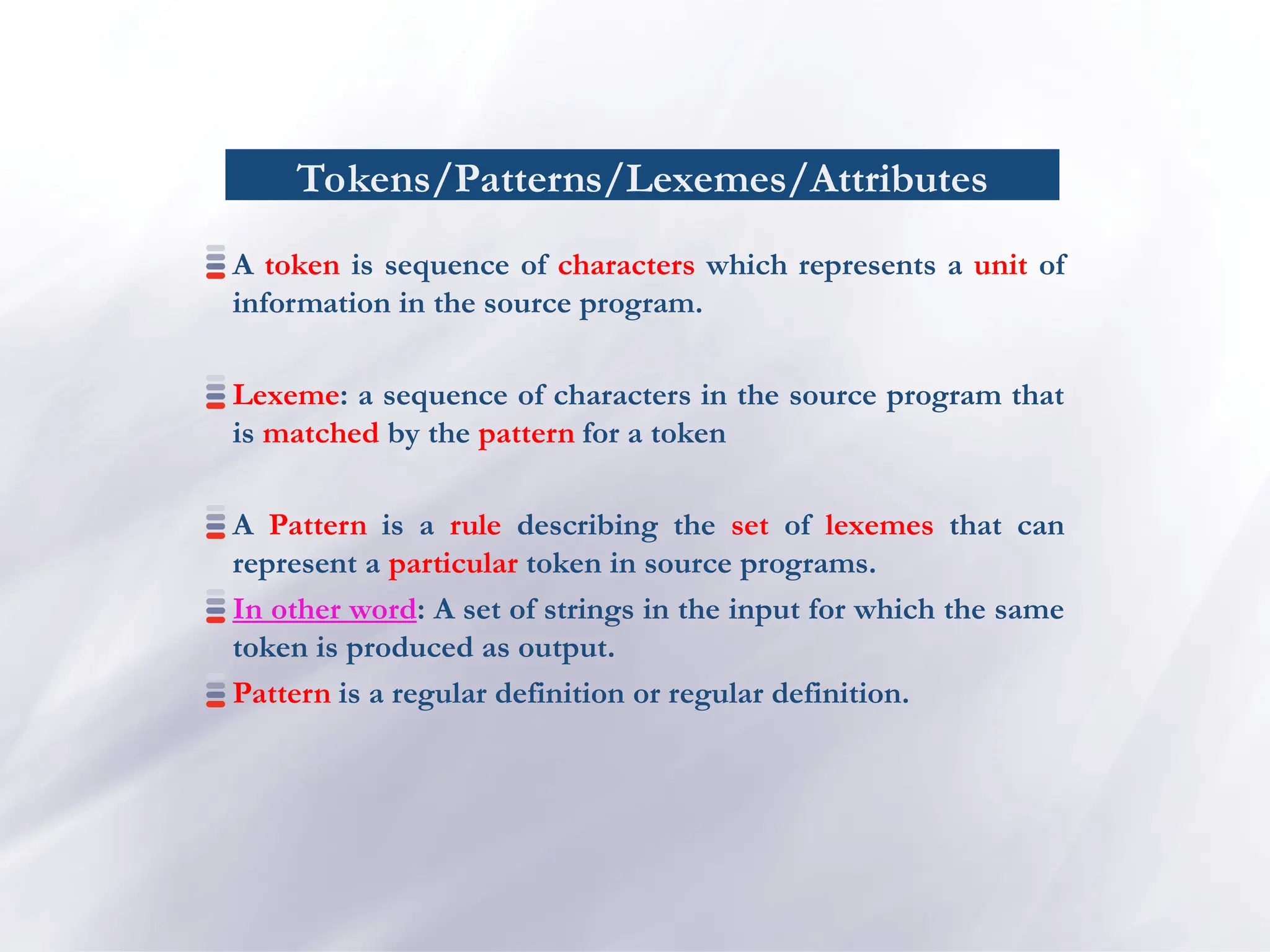 Tokens/Patterns/Lexemes/Attributes
A token is sequence of characters which represents a unit of
information in the source program.
Lexeme: a sequence of characters in the source program that
is matched by the pattern for a token
A Pattern is a rule describing the set of lexemes that can
represent a particular token in source programs.
In other word: A set of strings in the input for which the same
token is produced as output.
Pattern is a regular definition or regular definition.
 