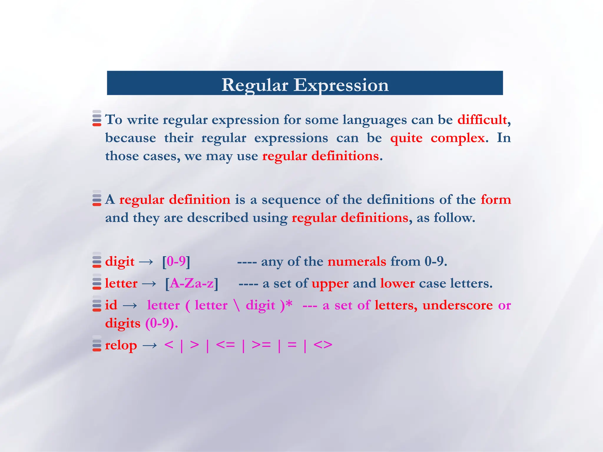 Regular Expression
To write regular expression for some languages can be difficult,
because their regular expressions can be quite complex. In
those cases, we may use regular definitions.
A regular definition is a sequence of the definitions of the form
and they are described using regular definitions, as follow.
digit → [0-9] ---- any of the numerals from 0-9.
letter → [A-Za-z] ---- a set of upper and lower case letters.
id → letter ( letter  digit )* --- a set of letters, underscore or
digits (0-9).
relop → < | > | <= | >= | = | <>
 