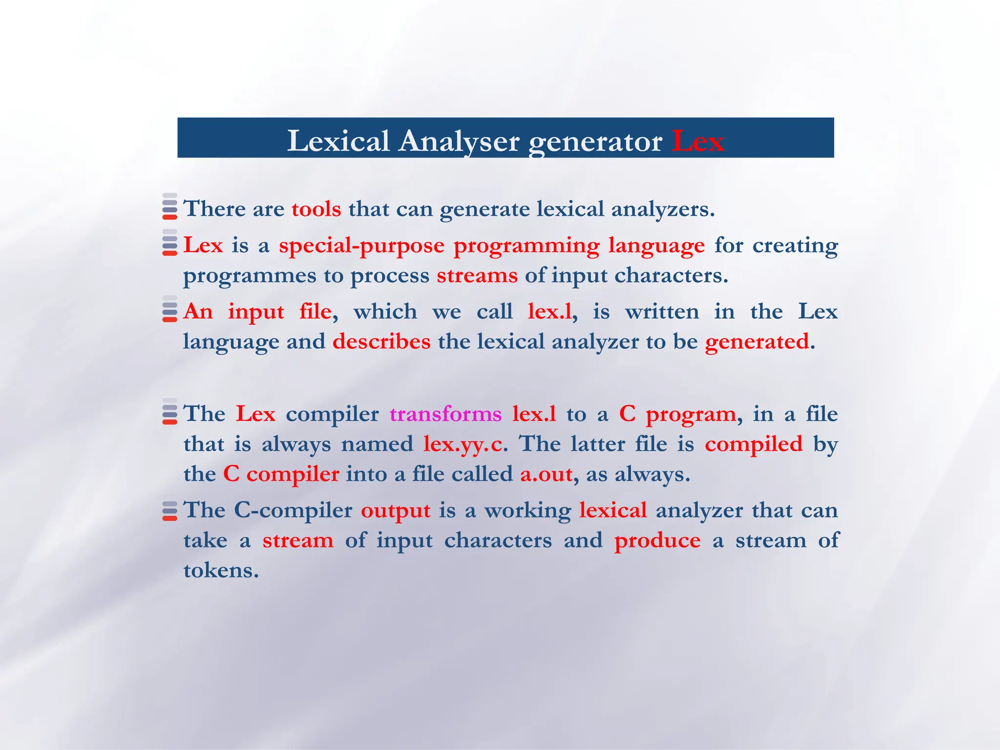Lexical Analyser generator Lex
There are tools that can generate lexical analyzers.
Lex is a special-purpose programming language for creating
programmes to process streams of input characters.
An input file, which we call lex.l, is written in the Lex
language and describes the lexical analyzer to be generated.
The Lex compiler transforms lex.l to a C program, in a file
that is always named lex.yy.c. The latter file is compiled by
the C compiler into a file called a.out, as always.
The C-compiler output is a working lexical analyzer that can
take a stream of input characters and produce a stream of
tokens.
 