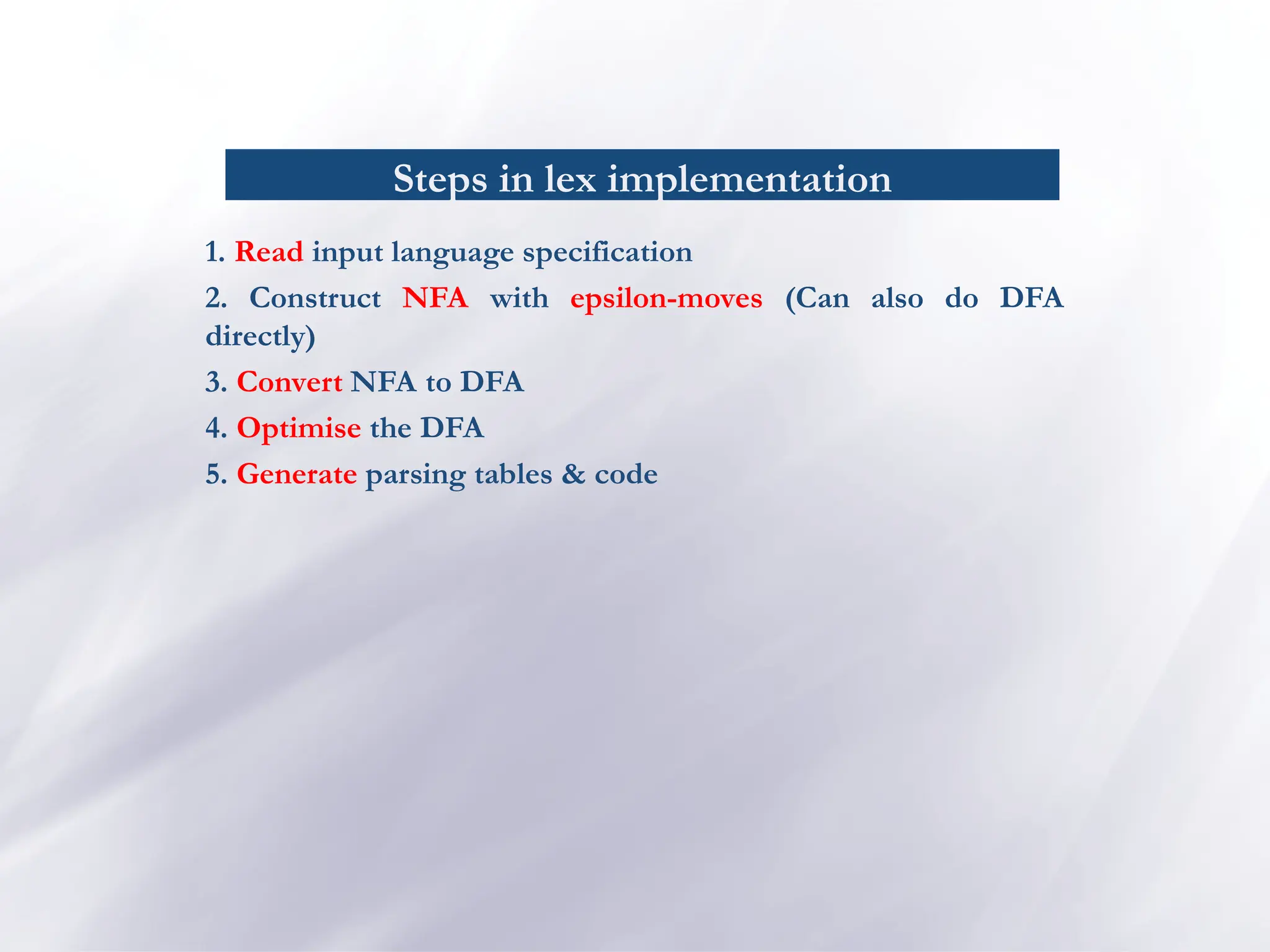 Steps in lex implementation
1. Read input language specification
2. Construct NFA with epsilon-moves (Can also do DFA
directly)
3. Convert NFA to DFA
4. Optimise the DFA
5. Generate parsing tables & code
 
