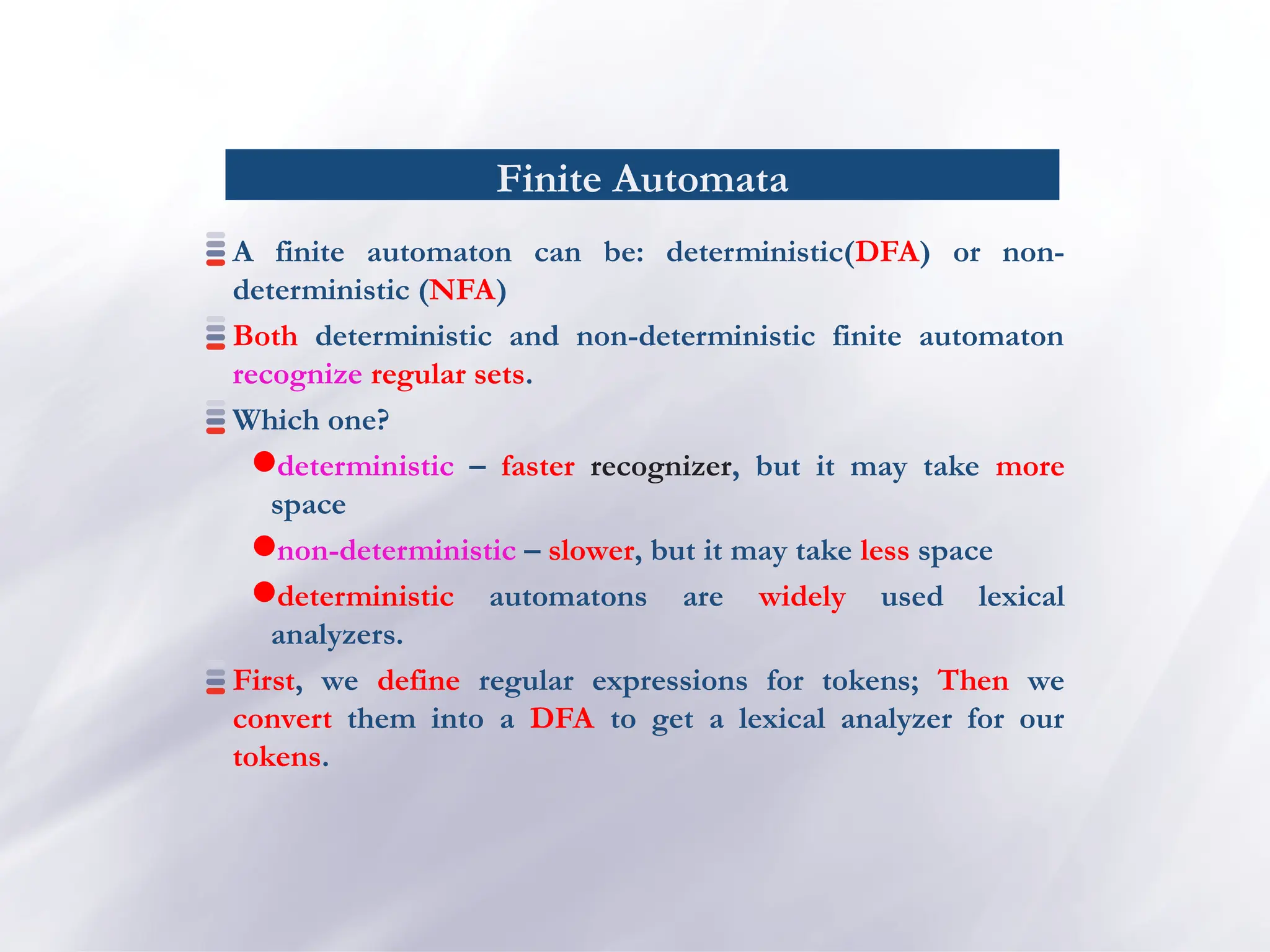 Finite Automata
A finite automaton can be: deterministic(DFA) or non-
deterministic (NFA)
Both deterministic and non-deterministic finite automaton
recognize regular sets.
Which one?
deterministic – faster recognizer, but it may take more
space
non-deterministic – slower, but it may take less space
deterministic automatons are widely used lexical
analyzers.
First, we define regular expressions for tokens; Then we
convert them into a DFA to get a lexical analyzer for our
tokens.
 